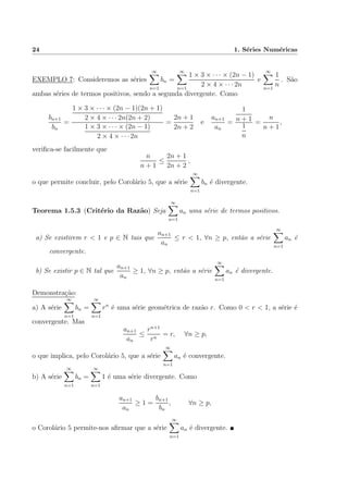 24 1. S´eries Num´ericas
EXEMPLO 7: Consideremos as s´eries
∞
n=1
bn =
∞
n=1
1 × 3 × · · · × (2n − 1)
2 × 4 × · · · 2n
e
∞
n=1
1
n
. S˜ao
ambas s´eries de termos positivos, sendo a segunda divergente. Como
bn+1
bn
=
1 × 3 × · · · × (2n − 1)(2n + 1)
2 × 4 × · · · 2n(2n + 2)
1 × 3 × · · · × (2n − 1)
2 × 4 × · · · 2n
=
2n + 1
2n + 2
e
an+1
an
=
1
n + 1
1
n
=
n
n + 1
,
veriﬁca-se facilmente que
n
n + 1
≤
2n + 1
2n + 2
,
o que permite concluir, pelo Corol´ario 5, que a s´erie
∞
n=1
bn ´e divergente.
Teorema 1.5.3 (Crit´erio da Raz˜ao) Seja
∞
n=1
an uma s´erie de termos positivos.
a) Se existirem r < 1 e p ∈ N tais que
an+1
an
≤ r < 1, ∀n ≥ p, ent˜ao a s´erie
∞
n=1
an ´e
convergente.
b) Se existir p ∈ N tal que
an+1
an
≥ 1, ∀n ≥ p, ent˜ao a s´erie
∞
n=1
an ´e divergente.
Demonstra¸c˜ao:
a) A s´erie
∞
n=1
bn =
∞
n=1
rn
´e uma s´erie geom´etrica de raz˜ao r. Como 0 < r < 1, a s´erie ´e
convergente. Mas
an+1
an
≤
rn+1
rn
= r, ∀n ≥ p,
o que implica, pelo Corol´ario 5, que a s´erie
∞
n=1
an ´e convergente.
b) A s´erie
∞
n=1
bn =
∞
n=1
1 ´e uma s´erie divergente. Como
an+1
an
≥ 1 =
bn+1
bn
, ∀n ≥ p,
o Corol´ario 5 permite-nos aﬁrmar que a s´erie
∞
n=1
an ´e divergente.
 