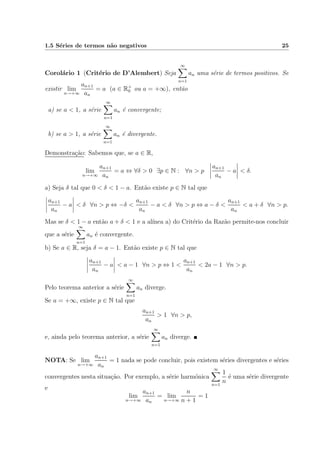 1.5 S´eries de termos n˜ao negativos 25
Corol´ario 1 (Crit´erio de D’Alembert) Seja
∞
n=1
an uma s´erie de termos positivos. Se
existir lim
n→+∞
an+1
an
= a (a ∈ R+
0 ou a = +∞), ent˜ao
a) se a < 1, a s´erie
∞
n=1
an ´e convergente;
b) se a > 1, a s´erie
∞
n=1
an ´e divergente.
Demonstra¸c˜ao: Sabemos que, se a ∈ R,
lim
n→+∞
an+1
an
= a ⇔ ∀δ > 0 ∃p ∈ N : ∀n > p
an+1
an
− a < δ.
a) Seja δ tal que 0 < δ < 1 − a. Ent˜ao existe p ∈ N tal que
an+1
an
− a < δ ∀n > p ⇔ −δ <
an+1
an
− a < δ ∀n > p ⇔ a − δ <
an+1
an
< a + δ ∀n > p.
Mas se δ < 1 − a ent˜ao a + δ < 1 e a al´ınea a) do Crit´erio da Raz˜ao permite-nos concluir
que a s´erie
∞
n=1
an ´e convergente.
b) Se a ∈ R, seja δ = a − 1. Ent˜ao existe p ∈ N tal que
an+1
an
− a < a − 1 ∀n > p ⇔ 1 <
an+1
an
< 2a − 1 ∀n > p.
Pelo teorema anterior a s´erie
∞
n=1
an diverge.
Se a = +∞, existe p ∈ N tal que
an+1
an
> 1 ∀n > p,
e, ainda pelo teorema anterior, a s´erie
∞
n=1
an diverge.
NOTA: Se lim
n→+∞
an+1
an
= 1 nada se pode concluir, pois existem s´eries divergentes e s´eries
convergentes nesta situa¸c˜ao. Por exemplo, a s´erie harm´onica
∞
n=1
1
n
´e uma s´erie divergente
e
lim
n→+∞
an+1
an
= lim
n→+∞
n
n + 1
= 1
 