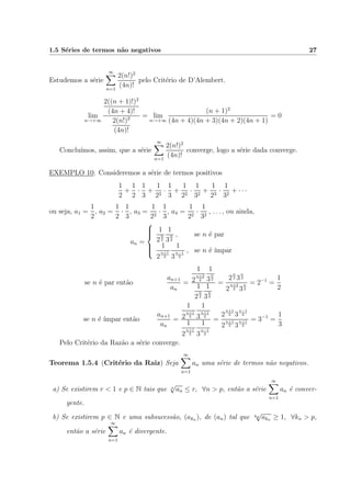 1.5 S´eries de termos n˜ao negativos 27
Estudemos a s´erie
∞
n=1
2(n!)2
(4n)!
pelo Crit´erio de D’Alembert.
lim
n→+∞
2((n + 1)!)2
(4n + 4)!
2(n!)2
(4n)!
= lim
n→+∞
(n + 1)2
(4n + 4)(4n + 3)(4n + 2)(4n + 1)
= 0
Conclu´ımos, assim, que a s´erie
∞
n=1
2(n!)2
(4n)!
converge, logo a s´erie dada converge.
EXEMPLO 10: Consideremos a s´erie de termos positivos
1
2
+
1
2
·
1
3
+
1
22
·
1
3
+
1
22
·
1
32
+
1
23
·
1
32
+ · · ·
ou seja, a1 =
1
2
, a2 =
1
2
·
1
3
, a3 =
1
22
·
1
3
, a4 =
1
22
·
1
32
, . . . , ou ainda,
an =



1
2
n
2
1
3
n
2
, se n ´e par
1
2
n+1
2
1
3
n−1
2
, se n ´e ´ımpar
se n ´e par ent˜ao
an+1
an
=
1
2
n+2
2
1
3
n
2
1
2
n
2
1
3
n
2
=
2
n
2 3
n
2
2
n+2
2 3
n
2
= 2−1
=
1
2
se n ´e ´ımpar ent˜ao
an+1
an
=
1
2
n+1
2
1
3
n+1
2
1
2
n+1
2
1
3
n−1
2
=
2
n+1
2 3
n−1
2
2
n+1
2 3
n+1
2
= 3−1
=
1
3
Pelo Crit´erio da Raz˜ao a s´erie converge.
Teorema 1.5.4 (Crit´erio da Raiz) Seja
∞
n=1
an uma s´erie de termos n˜ao negativos.
a) Se existirem r < 1 e p ∈ N tais que n
√
an ≤ r, ∀n > p, ent˜ao a s´erie
∞
n=1
an ´e conver-
gente.
b) Se existirem p ∈ N e uma subsucess˜ao, (akn ), de (an) tal que kn
√
akn ≥ 1, ∀kn > p,
ent˜ao a s´erie
∞
n=1
an ´e divergente.
 