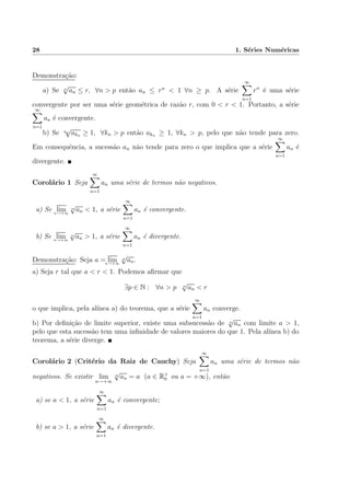 28 1. S´eries Num´ericas
Demonstra¸c˜ao:
a) Se n
√
an ≤ r, ∀n > p ent˜ao an ≤ rn
< 1 ∀n ≥ p. A s´erie
∞
n=1
rn
´e uma s´erie
convergente por ser uma s´erie geom´etrica de raz˜ao r, com 0 < r < 1. Portanto, a s´erie
∞
n=1
an ´e convergente.
b) Se kn
√
akn ≥ 1, ∀kn > p ent˜ao akn ≥ 1, ∀kn > p, pelo que n˜ao tende para zero.
Em consequˆencia, a sucess˜ao an n˜ao tende para zero o que implica que a s´erie
∞
n=1
an ´e
divergente.
Corol´ario 1 Seja
∞
n=1
an uma s´erie de termos n˜ao negativos.
a) Se limn→+∞
n
√
an < 1, a s´erie
∞
n=1
an ´e convergente.
b) Se limn→+∞
n
√
an > 1, a s´erie
∞
n=1
an ´e divergente.
Demonstra¸c˜ao: Seja a = limn→+∞
n
√
an.
a) Seja r tal que a < r < 1. Podemos aﬁrmar que
∃p ∈ N : ∀n > p n
√
an < r
o que implica, pela al´ınea a) do teorema, que a s´erie
∞
n=1
an converge.
b) Por deﬁni¸c˜ao de limite superior, existe uma subsucess˜ao de n
√
an com limite a > 1,
pelo que esta sucess˜ao tem uma inﬁnidade de valores maiores do que 1. Pela al´ınea b) do
teorema, a s´erie diverge.
Corol´ario 2 (Crit´erio da Raiz de Cauchy) Seja
∞
n=1
an uma s´erie de termos n˜ao
negativos. Se existir lim
n→+∞
n
√
an = a (a ∈ R+
0 ou a = +∞), ent˜ao
a) se a < 1, a s´erie
∞
n=1
an ´e convergente;
b) se a > 1, a s´erie
∞
n=1
an ´e divergente.
 