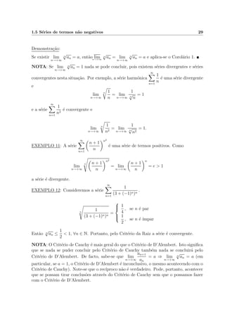 1.5 S´eries de termos n˜ao negativos 29
Demonstra¸c˜ao:
Se existir lim
n→+∞
n
√
an = a, ent˜ao limn→+∞
n
√
an = lim
n→+∞
n
√
an = a e aplica-se o Corol´ario 1.
NOTA: Se lim
n→+∞
n
√
an = 1 nada se pode concluir, pois existem s´eries divergentes e s´eries
convergentes nesta situa¸c˜ao. Por exemplo, a s´erie harm´onica
∞
n=1
1
n
´e uma s´erie divergente
e
lim
n→+∞
n 1
n
= lim
n→+∞
1
n
√
n
= 1
e a s´erie
∞
n=1
1
n2
´e convergente e
lim
n→+∞
n 1
n2
= lim
n→+∞
1
n
√
n2
= 1.
EXEMPLO 11: A s´erie
∞
n=1
n + 1
n
n2
´e uma s´erie de termos positivos. Como
lim
n→+∞
n n + 1
n
n2
= lim
n→+∞
n + 1
n
n
= e > 1
a s´erie ´e divergente.
EXEMPLO 12: Consideremos a s´erie
∞
n=1
1
(3 + (−1)n)n
.
n
1
(3 + (−1)n)n
=



1
4
, se n ´e par
1
2
, se n ´e ´ımpar
Ent˜ao n
√
an ≤
1
2
< 1, ∀n ∈ N. Portanto, pelo Crit´erio da Raiz a s´erie ´e convergente.
NOTA: O Crit´erio de Cauchy ´e mais geral do que o Crit´erio de D’Alembert. Isto signiﬁca
que se nada se puder concluir pelo Crit´erio de Cauchy tamb´em nada se concluir´a pelo
Crit´erio de D’Alembert. De facto, sabe-se que lim
n→+∞
an+1
an
= a ⇒ lim
n→+∞
n
√
an = a (em
particular, se a = 1, o Crit´erio de D’Alembert ´e inconclusivo, o mesmo acontecendo com o
Crit´erio de Cauchy). Note-se que o rec´ıproco n˜ao ´e verdadeiro. Pode, portanto, acontecer
que se possam tirar conclus˜oes atrav´es do Crit´erio de Cauchy sem que o possamos fazer
com o Crit´erio de D’Alembert.
 