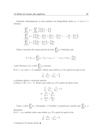 1.5 S´eries de termos n˜ao negativos 31
Somando ordenadamente os dois membros da desigualdade desde n0 + 1 at´e n + 1
obtemos
n+1
i=n0+1
ai <
n+1
i=n0+1
2
k
ai−1
bi−1
−
ai
bi
n+1
i=n0+1
ai <
2
k
an0
bn0
−
an0+1
bn0+1
+
an0+1
bn0+1
−
an0+2
bn0+2
+ · · · +
an
bn
−
an+1
bn+1
n+1
i=n0+1
ai <
2
k
an0
bn0
−
an+1
bn+1
<
2
k
an0
bn0
Ent˜ao a sucess˜ao das somas parciais da s´erie
∞
n=1
an ´e limitada, pois
0 < Sn+1 =
n+1
i=1
ai = Sn0 + an0+1 + · · · + an+1 ≤ Sn0 +
2
k
an0
bn0
e pelo Teorema 1.5.1 a s´erie
∞
n=1
an converge.
Se k = +∞, seja α > 0, qualquer. Existe uma ordem n0 ∈ N a partir da qual se tem
1
bn
·
an
an+1
−
1
bn+1
>
α
2
e podemos aplicar o racioc´ınio anterior.
b) Seja k ∈ R−
e δ = −k. Existe uma ordem n0 ∈ N a partir da qual se tem
1
bn
·
an
an+1
−
1
bn+1
< 0
⇔
an
an+1
<
bn
bn+1
⇔
an+1
an
>
bn+1
bn
Como a s´erie
∞
n=1
bn ´e divergente, o Corol´ario 5 permite-nos concluir que
∞
n=1
an ´e
divergente.
Se k = −∞, tamb´em existe uma ordem n0 ∈ N a partir da qual se tem
1
bn
·
an
an+1
−
1
bn+1
< 0
e termina-se do mesmo modo.
 
