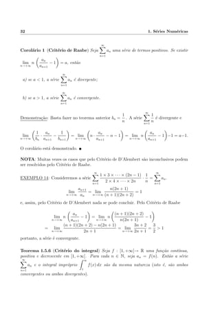32 1. S´eries Num´ericas
Corol´ario 1 (Crit´erio de Raabe) Seja
∞
n=1
an uma s´erie de termos positivos. Se existir
lim
n→+∞
n
an
an+1
− 1 = a, ent˜ao
a) se a < 1, a s´erie
∞
n=1
an ´e divergente;
b) se a > 1, a s´erie
∞
n=1
an ´e convergente.
Demonstra¸c˜ao: Basta fazer no teorema anterior bn =
1
n
. A s´erie
∞
n=1
1
n
´e divergente e
lim
n→+∞
1
bn
·
an
an+1
−
1
bn+1
= lim
n→+∞
n ·
an
an+1
− n − 1 = lim
n→+∞
n
an
an+1
− 1 −1 = a−1.
O corol´ario est´a demonstrado.
NOTA: Muitas vezes os casos que pelo Crit´erio de D’Alembert s˜ao inconclusivos podem
ser resolvidos pelo Crit´erio de Raabe.
EXEMPLO 14: Consideremos a s´erie
∞
n=1
1 × 3 × · · · × (2n − 1)
2 × 4 × · · · × 2n
·
1
n
=
∞
n=1
an.
lim
n→+∞
an+1
an
= lim
n→+∞
n(2n + 1)
(n + 1)(2n + 2)
= 1
e, assim, pelo Crit´erio de D’Alembert nada se pode concluir. Pelo Crit´erio de Raabe
lim
n→+∞
n
an
an+1
− 1 = lim
n→+∞
n
(n + 1)(2n + 2)
n(2n + 1)
− 1
= lim
n→+∞
(n + 1)(2n + 2) − n(2n + 1)
2n + 1
= lim
n→+∞
3n + 2
2n + 1
=
3
2
> 1
portanto, a s´erie ´e convergente.
Teorema 1.5.6 (Crit´erio do integral) Seja f : [1, +∞[→ R uma fun¸c˜ao cont´ınua,
positiva e decrescente em [1, +∞[. Para cada n ∈ N, seja an = f(n). Ent˜ao a s´erie
∞
n=1
an e o integral impr´oprio
∞
1
f(x) dx s˜ao da mesma natureza (isto ´e, s˜ao ambos
convergentes ou ambos divergentes).
 