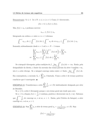 1.5 S´eries de termos n˜ao negativos 33
Demonstra¸c˜ao: ∀x ≥ 1 ∃n ∈ N : n ≤ x ≤ n + 1. Como f ´e decrescente,
f(n + 1) ≤ f(x) ≤ f(n).
Mas f(n) = an e podemos escrever
an+1 ≤ f(x) ≤ an.
Integrando em ordem a x entre n e n + 1 obtemos
n+1
n
an+1 dx ≤
n+1
n
f(x) dx ≤
n+1
n
an dx ⇔ an+1 ≤
n+1
n
f(x) dx ≤ an.
Somando ordenadamente desde n = 1 at´e n = N − 1 temos
N−1
n=1
an+1 ≤
N−1
n=1
n+1
n
f(x) dx ≤
N−1
n=1
an
⇔
N−1
n=1
an+1 ≤
N
1
f(x) dx ≤
N−1
n=1
an
Se o integral ´e divergente, pelas condi¸c˜oes de f, lim
N→+∞
N
1
f(x) dx = +∞. Ent˜ao, pela
desigualdade da direita, o limite da sucess˜ao das somas parciais da s´erie ´e tamb´em +∞,
isto ´e, a s´erie diverge. Se o integral converge ent˜ao existe e ´e ﬁnito lim
N→+∞
N
1
f(x) dx.
Em consequˆencia, a sucess˜ao Sn =
n
i=1
ai ´e limitada. Como a s´erie ´e de termos positivos
conclui-se que ´e convergente.
EXEMPLO 15: Consideremos a s´erie
∞
n=1
1
nα
, α ∈ R, habitualmente designada por s´erie
de Dirichlet.
Se α ≤ 0, a s´erie ´e divergente porque o seu termo geral n˜ao tende para zero.
Se α > 0, a fun¸c˜ao f(x) =
1
xα
´e cont´ınua, positiva e decrescente em [1, +∞[. Sabemos
que
+∞
1
1
xα
dx converge se, e s´o se, α > 1. Ent˜ao, pelo Crit´erio do Integral, a s´erie
converge se, e s´o se, α > 1.
EXEMPLO 16: Seja
∞
n=2
an a s´erie de termo geral an =
1
n(log(n))α
, α ∈ R. Seja
f(x) =
1
x(log(x))α
.
 