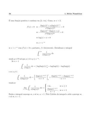 34 1. S´eries Num´ericas
´E uma fun¸c˜ao positiva e cont´ınua em [2, +∞[. Como, se x > 2,
f (x) = 0 ⇔ −
(log(x))α
+ α(log(x))α−1
x2(log(x))2α
= 0
⇔ −
(log(x))α−1
(log(x) + α)
x2(log(x))2α
= 0
⇔ log(x) + α = 0
⇔ x = e−α
se x > e−α
vem f (x) < 0 e, portanto, f ´e decrescente. Estudemos o integral
+∞
p
1
x(log(x))α
dx
sendo p ∈ N tal que p ≥ 2 e p ≥ e−α
.
Se α = 1
t
p
1
x log(x)
dx = [ log(log(x)) ]t
p = log(log(t)) − log(log(p))
e se α = 1
t
p
1
x(log(x))α
dx =
(log(x))−α+1
−α + 1
t
p
=
(log(t))−α+1
− (log(p))−α+1
−α + 1
tendo-se
lim
t→+∞
t
p
1
x(log(x))α
dx =



+∞, se α ≤ 1
(log(p))−α+1
α − 1
, se α > 1
Ent˜ao o integral converge se, e s´o se, α > 1. Pelo Crit´erio do integral a s´erie converge se,
e s´o se, α > 1.
 