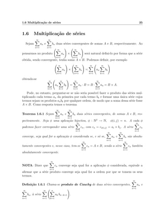 1.6 Multiplica¸c˜ao de s´eries 35
1.6 Multiplica¸c˜ao de s´eries
Sejam
∞
n=1
an e
∞
n=1
bn duas s´eries convergentes de somas A e B, respectivamente. Ao
pensarmos no produto
∞
n=1
an ×
∞
n=1
bn ser´a natural deﬁni-lo por forma que a s´erie
obtida, sendo convergente, tenha soma A × B. Podemos deﬁnir, por exemplo
∞
n=1
an ×
∞
n=1
bn =
∞
n=1
an
∞
k=1
bk
obtendo-se
∞
n=1
an
∞
k=1
bk =
∞
n=1
an · B = B ·
∞
n=1
an = B × A.
Pode, no entanto, perguntar-se se n˜ao seria poss´ıvel fazer o produto das s´eries mul-
tiplicando cada termo an da primeira por cada termo bk e formar uma ´unica s´erie cujos
termos sejam os produtos anbk por qualquer ordem, de modo que a soma dessa s´erie fosse
A × B. Como resposta temos o teorema
Teorema 1.6.1 Sejam
∞
n=1
an e
∞
n=1
bn duas s´eries convergentes, de somas A e B, res-
pectivamente. Seja φ uma aplica¸c˜ao bijectiva, φ : N2
→ N, φ(i, j) = n. A cada φ
podemos fazer corresponder uma s´erie
∞
n=1
cn, com cn = cφ(i,j) = ai × bj. A s´erie
∞
n=1
cn
converge, seja qual for a aplica¸c˜ao φ considerada se, e s´o se,
∞
n=1
an e
∞
n=1
bn s˜ao absolu-
tamente convergentes e, nesse caso, tem-se
∞
n=1
cn = A × B, sendo a s´erie
∞
n=1
cn tamb´em
absolutamente convergente.
NOTA: Dizer que
∞
n=1
cn converge seja qual for a aplica¸c˜ao φ considerada, equivale a
aﬁrmar que a s´erie produto converge seja qual for a ordem por que se tomem os seus
termos.
Deﬁni¸c˜ao 1.6.1 Chama-se produto de Cauchy de duas s´eries convergentes,
∞
n=1
an e
∞
n=1
bn, `a s´erie
∞
n=1
n
k=1
ak bn−k+1 .
 