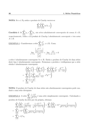 36 1. S´eries Num´ericas
NOTA: Se n ∈ N0 ent˜ao o produto de Cauchy escreve-se
∞
n=0
n
k=0
ak bn−k .
Corol´ario 1 Se
∞
n=1
an e
∞
n=1
bn, s˜ao s´eries absolutamente convergentes de somas A e B,
respectivamente, ent˜ao o seu produto de Cauchy ´e absolutamente convergente e tem soma
A × B.
EXEMPLO 1: Consideremos a s´erie
∞
n=0
xn
n!
, x ∈ R. Como
lim
n→+∞
xn+1
(n + 1)!
xn
n!
= lim
n→+∞
|x|
n + 1
= 0
a s´erie ´e absolutamente convergente ∀x ∈ R. Ent˜ao o produto de Cauchy de duas s´eries
deste tipo ´e absolutamente convergente. Formemos o produto e veriﬁquemos que a s´erie
obtida ´e absolutamente convergente.
∞
n=0
xn
n!
×
∞
n=0
yn
n!
=
∞
n=0
n
k=0
xk
k!
·
yn−k
(n − k)!
=
∞
n=0
1
n!
n
k=0
n!
k!(n − k)!
· xk
yn−k
=
∞
n=0
(x + y)n
n!
NOTA: O produto de Cauchy de duas s´eries n˜ao absolutamente convergentes pode con-
duzir a uma s´erie divergente.
EXEMPLO 2: A s´erie
∞
n=0
(−1)n
√
n + 1
´e uma s´erie simplesmente convergente. Calculando o
produto de Cauchy da s´erie por ela pr´opria, obtemos
∞
n=0
n
k=0
(−1)k
(k + 1)
·
(−1)n−k
(n − k + 1)
=
∞
n=0
n
k=0
(−1)n 1
√
k + 1
√
n − k + 1
=
∞
n=0
(−1)n
n
k=0
1
√
k + 1
√
n − k + 1
=
∞
n=0
(−1)n
an
 