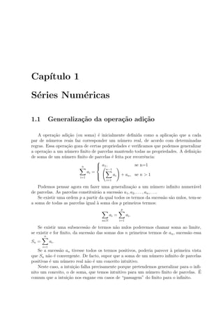 Cap´ıtulo 1
S´eries Num´ericas
1.1 Generaliza¸c˜ao da opera¸c˜ao adi¸c˜ao
A opera¸c˜ao adi¸c˜ao (ou soma) ´e inicialmente deﬁnida como a aplica¸c˜ao que a cada
par de n´umeros reais faz corresponder um n´umero real, de acordo com determinadas
regras. Essa opera¸c˜ao goza de certas propriedades e veriﬁcamos que podemos generalizar
a opera¸c˜ao a um n´umero ﬁnito de parcelas mantendo todas as propriedades. A deﬁni¸c˜ao
de soma de um n´umero ﬁnito de parcelas ´e feita por recorrˆencia:
n
i=1
ai =



a1, se n=1
n−1
i=1
ai + an, se n > 1
Podemos pensar agora em fazer uma generaliza¸c˜ao a um n´umero inﬁnito numer´avel
de parcelas. As parcelas constituir˜ao a sucess˜ao a1, a2, . . . , an, . . ..
Se existir uma ordem p a partir da qual todos os termos da sucess˜ao s˜ao nulos, tem-se
a soma de todas as parcelas igual `a soma dos p primeiros termos:
n∈N
ai =
p
i=1
ai.
Se existir uma subsucess˜ao de termos n˜ao nulos poderemos chamar soma ao limite,
se existir e for ﬁnito, da sucess˜ao das somas dos n primeiros termos de an, sucess˜ao essa
Sn =
n
i=1
ai.
Se a sucess˜ao an tivesse todos os termos positivos, poderia parecer `a primeira vista
que Sn n˜ao ´e convergente. De facto, supor que a soma de um n´umero inﬁnito de parcelas
positivas ´e um n´umero real n˜ao ´e um conceito intuitivo.
Neste caso, a intui¸c˜ao falha precisamente porque pretendemos generalizar para o inﬁ-
nito um conceito, o de soma, que temos intuitivo para um n´umero ﬁnito de parcelas. ´E
comum que a intui¸c˜ao nos engane em casos de “passagem” do ﬁnito para o inﬁnito.
 