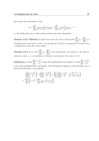 1.6 Multiplica¸c˜ao de s´eries 37
que ´e uma s´erie alternada e como
an =
n
k=0
1
√
k + 1
√
n − k + 1
≥
n
k=0
1
√
n + 1
√
n + 1
= 1
an n˜ao tende para zero, sendo a s´erie produto uma s´erie divergente.
Teorema 1.6.2 (Mertens) Se pelo menos uma das s´eries convergentes
∞
n=1
an e
∞
n=1
bn ´e
absolutamente convergente, ent˜ao o seu produto de Cauchy ´e convergente e tem por soma
o produto das somas das s´eries dadas.
Teorema 1.6.3 Se as s´eries
∞
n=1
an e
∞
n=1
bn s˜ao convergentes, de somas A e B, respecti-
vamente, ent˜ao, se o seu produto de Cauchy ´e convergente, tem soma A × B.
EXEMPLO 3: A s´erie
∞
n=1
(−1)n
n
´e uma s´erie simplesmente convergente e a s´erie
∞
n=1
(−1)n
n2
´e uma s´erie absolutamente convergente. Pelo Teorema de Mertens a s´erie produto, que ´e
uma s´erie alternada, ´e convergente:
∞
n=1
(−1)n
n
×
∞
n=1
(−1)n
n2
=
∞
n=1
n
k=1
(−1)k
k
·
(−1)n−k+1
(n − k + 1)2
=
∞
n=1
(−1)n+1
n
k=1
1
k(n − k + 1)2
.
 