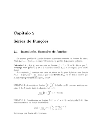 Cap´ıtulo 2
S´eries de Fun¸c˜oes
2.1 Introdu¸c˜ao. Sucess˜oes de fun¸c˜oes
Em muitas quest˜oes de An´alise interessa considerar sucess˜oes de fun¸c˜oes da forma
f1(x), f2(x), . . . , fn(x), . . . e surge evidentemente a quest˜ao da passagem ao limite.
Deﬁni¸c˜ao 2.1.1 Seja fn uma sucess˜ao de fun¸c˜oes, fn : D ⊂ R → R. Diz-se que fn
converge num ponto a ∈ D se a sucess˜ao num´erica fn(a) ´e convergente (com limite
ﬁnito).
Se a sucess˜ao fn converge em todos os pontos de D, pode deﬁnir-se uma fun¸c˜ao
f : D → R por f(x) = lim
n→+∞
fn(x), a qual se diz limite de fn em D. Diz-se tamb´em que
fn converge pontualmente para f em D.
EXEMPLO 1: A sucess˜ao de fun¸c˜oes 1 +
x
n
n
, deﬁnidas em R, converge qualquer que
seja x ∈ R. A fun¸c˜ao limite ´e a fun¸c˜ao f(x) = ex
:
lim
n→+∞
1 +
x
n
n
= ex
∀x ∈ R.
EXEMPLO 2: Consideremos as fun¸c˜oes fn(x) = xn
, n ∈ N, no intervalo [0, 1]. S˜ao
fun¸c˜oes cont´ınuas e a fun¸c˜ao limite existe:
f(x) = lim
n→+∞
xn
=
0, se 0 ≤ x < 1
1, se x = 1
Note-se que esta fun¸c˜ao n˜ao ´e cont´ınua.
 