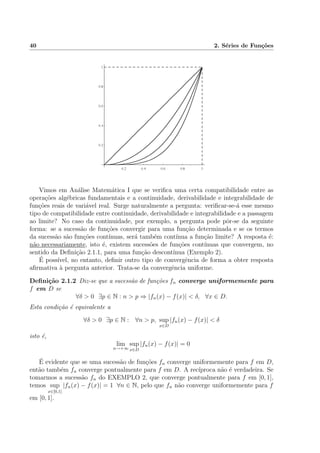 40 2. S´eries de Fun¸c˜oes
Vimos em An´alise Matem´atica I que se veriﬁca uma certa compatibilidade entre as
opera¸c˜oes alg´ebricas fundamentais e a continuidade, derivabilidade e integrabilidade de
fun¸c˜oes reais de vari´avel real. Surge naturalmente a pergunta: veriﬁcar-se-´a esse mesmo
tipo de compatibilidade entre continuidade, derivabilidade e integrabilidade e a passagem
ao limite? No caso da continuidade, por exemplo, a pergunta pode pˆor-se da seguinte
forma: se a sucess˜ao de fun¸c˜oes convergir para uma fun¸c˜ao determinada e se os termos
da sucess˜ao s˜ao fun¸c˜oes cont´ınuas, ser´a tamb´em cont´ınua a fun¸c˜ao limite? A resposta ´e:
n˜ao necessariamente, isto ´e, existem sucess˜oes de fun¸c˜oes cont´ınuas que convergem, no
sentido da Deﬁni¸c˜ao 2.1.1, para uma fun¸c˜ao descont´ınua (Exemplo 2).
´E poss´ıvel, no entanto, deﬁnir outro tipo de convergˆencia de forma a obter resposta
aﬁrmativa `a pergunta anterior. Trata-se da convergˆencia uniforme.
Deﬁni¸c˜ao 2.1.2 Diz-se que a sucess˜ao de fun¸c˜oes fn converge uniformemente para
f em D se
∀δ > 0 ∃p ∈ N : n > p ⇒ |fn(x) − f(x)| < δ, ∀x ∈ D.
Esta condi¸c˜ao ´e equivalente a
∀δ > 0 ∃p ∈ N : ∀n > p, sup
x∈D
|fn(x) − f(x)| < δ
isto ´e,
lim
n→+∞
sup
x∈D
|fn(x) − f(x)| = 0
´E evidente que se uma sucess˜ao de fun¸c˜oes fn converge uniformemente para f em D,
ent˜ao tamb´em fn converge pontualmente para f em D. A rec´ıproca n˜ao ´e verdadeira. Se
tomarmos a sucess˜ao fn do EXEMPLO 2, que converge pontualmente para f em [0, 1],
temos sup
x∈[0,1]
|fn(x) − f(x)| = 1 ∀n ∈ N, pelo que fn n˜ao converge uniformemente para f
em [0, 1].
 