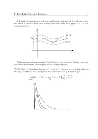 2.1 Introdu¸c˜ao. Sucess˜oes de fun¸c˜oes 41
A deﬁni¸c˜ao de convergˆencia uniforme signiﬁca que, seja qual for δ > 0 ﬁxado, existe
uma ordem a partir da qual todas as fun¸c˜oes est˜ao na faixa entre f(x) − δ e f(x) + δ.
Geometricamente,
f(x)
f(x)+d
f(x)-d
f (x)n
x
y
Evidentemente, existem sucess˜oes de fun¸c˜oes que convergem para fun¸c˜oes cont´ınuas,
mas n˜ao uniformemente, como se pode ver no exemplo seguinte.
EXEMPLO 3: A sucess˜ao de fun¸c˜oes fn(x) = xnα
e−nx
converge para a fun¸c˜ao f(x) = 0
∀x ∈ R+
0 . No entanto, essa convergˆencia n˜ao ´e uniforme, se α ≥ 1: note-se que
sup
x∈R+
0
|fn(x) − f(x)| = max
x∈R+
0
fn(x) = fn
1
n
=
nα−1
e
.
 