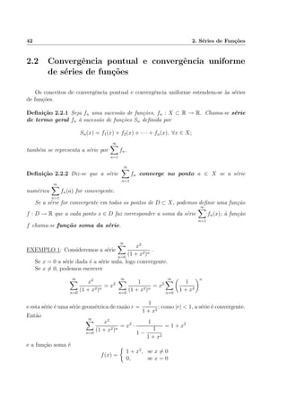 42 2. S´eries de Fun¸c˜oes
2.2 Convergˆencia pontual e convergˆencia uniforme
de s´eries de fun¸c˜oes
Os conceitos de convergˆencia pontual e convergˆencia uniforme estendem-se `as s´eries
de fun¸c˜oes.
Deﬁni¸c˜ao 2.2.1 Seja fn uma sucess˜ao de fun¸c˜oes, fn : X ⊂ R → R. Chama-se s´erie
de termo geral fn `a sucess˜ao de fun¸c˜oes Sn deﬁnida por
Sn(x) = f1(x) + f2(x) + · · · + fn(x), ∀x ∈ X;
tamb´em se representa a s´erie por
∞
n=1
fn.
Deﬁni¸c˜ao 2.2.2 Diz-se que a s´erie
∞
n=1
fn converge no ponto a ∈ X se a s´erie
num´erica
∞
n=1
fn(a) for convergente.
Se a s´erie for convergente em todos os pontos de D ⊂ X, podemos deﬁnir uma fun¸c˜ao
f : D → R que a cada ponto x ∈ D faz corresponder a soma da s´erie
∞
n=1
fn(x); `a fun¸c˜ao
f chama-se fun¸c˜ao soma da s´erie.
EXEMPLO 1: Consideremos a s´erie
∞
n=0
x2
(1 + x2)n
.
Se x = 0 a s´erie dada ´e a s´erie nula, logo convergente.
Se x = 0, podemos escrever
∞
n=0
x2
(1 + x2)n
= x2
∞
n=0
1
(1 + x2)n
= x2
∞
n=0
1
1 + x2
n
e esta s´erie ´e uma s´erie geom´etrica de raz˜ao r =
1
1 + x2
; como |r| < 1, a s´erie ´e convergente.
Ent˜ao ∞
n=0
x2
(1 + x2)n
= x2
·
1
1 −
1
1 + x2
= 1 + x2
e a fun¸c˜ao soma ´e
f(x) =
1 + x2
, se x = 0
0, se x = 0
 