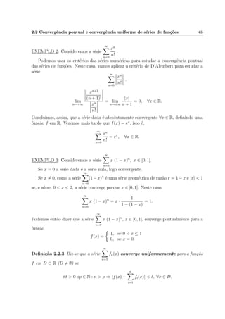 2.2 Convergˆencia pontual e convergˆencia uniforme de s´eries de fun¸c˜oes 43
EXEMPLO 2: Consideremos a s´erie
∞
n=0
xn
n!
.
Podemos usar os crit´erios das s´eries num´ericas para estudar a convergˆencia pontual
das s´eries de fun¸c˜oes. Neste caso, vamos aplicar o crit´erio de D’Alembert para estudar a
s´erie
∞
n=0
xn
n!
.
lim
n→+∞
xn+1
(n + 1)!
xn
n!
= lim
n→+∞
|x|
n + 1
= 0, ∀x ∈ R.
Conclu´ımos, assim, que a s´erie dada ´e absolutamente convergente ∀x ∈ R, deﬁnindo uma
fun¸c˜ao f em R. Veremos mais tarde que f(x) = ex
, isto ´e,
∞
n=0
xn
n!
= ex
, ∀x ∈ R.
EXEMPLO 3: Consideremos a s´erie
∞
n=0
x (1 − x)n
, x ∈ [0, 1].
Se x = 0 a s´erie dada ´e a s´erie nula, logo convergente.
Se x = 0, como a s´erie
∞
n=0
(1 − x)n
´e uma s´erie geom´etrica de raz˜ao r = 1 − x e |r| < 1
se, e s´o se, 0 < x < 2, a s´erie converge porque x ∈ ]0, 1]. Neste caso,
∞
n=0
x (1 − x)n
= x ·
1
1 − (1 − x)
= 1.
Podemos ent˜ao dizer que a s´erie
∞
n=0
x (1 − x)n
, x ∈ [0, 1], converge pontualmente para a
fun¸c˜ao
f(x) =
1, se 0 < x ≤ 1
0, se x = 0
Deﬁni¸c˜ao 2.2.3 Diz-se que a s´erie
∞
n=1
fn(x) converge uniformemente para a fun¸c˜ao
f em D ⊂ R (D = ∅) se
∀δ > 0 ∃p ∈ N : n > p ⇒ |f(x) −
n
i=1
fi(x)| < δ, ∀x ∈ D.
 