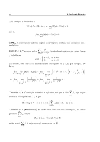 44 2. S´eries de Fun¸c˜oes
Esta condi¸c˜ao ´e equivalente a
∀δ > 0 ∃p ∈ N : ∀n > p, sup
x∈D
|f(x) − Sn(x)| < δ
isto ´e,
lim
n→+∞
sup
x∈D
|f(x) − Sn(x)| = 0.
NOTA: A convergˆencia uniforme implica a convergˆencia pontual, mas o rec´ıproco n˜ao ´e
verdadeiro.
EXEMPLO 4: Vimos que a s´erie
∞
n=0
x2
(1 + x2)n
´e pontualmente convergente para a fun¸c˜ao
f deﬁnida por
f(x) =
1 + x2
, se x = 0
0, se x = 0
No entanto, esta s´erie n˜ao ´e uniformemente convergente em [−1, 1], por exemplo. De
facto,
lim
n→+∞
sup
x∈[−1,1]
|f(x) − Sn(x)| = lim
n→+∞
sup
x ∈ [−1, 1]
x = 0
1 + x2
− (1 + x2
) 1 −
1
(1 + x2)n+1
= lim
n→+∞
sup
x ∈ [−1, 1]
x = 0
1
(1 + x2)n
= lim
n→+∞
sup
x ∈ [−1, 1]
x = 0
1
(1 + x2)n
= 1.
Teorema 2.2.1 ´E condi¸c˜ao necess´aria e suﬁciente para que a s´erie
∞
n=1
fn seja unifor-
memente convergente em D ⊂ R que
∀δ > 0 ∃p ∈ N : m > n > p ⇒
m
r=n+1
fr(x) < δ, ∀x ∈ D.
Teorema 2.2.2 (Weierstrass) Se existir uma s´erie num´erica convergente, de termos
positivos,
∞
n=1
an, tal que
|fn(x)| ≤ an, ∀x ∈ D, ∀n ∈ N
ent˜ao a s´erie
∞
n=1
fn ´e uniformemente convergente em D.
 