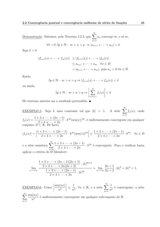 2.2 Convergˆencia pontual e convergˆencia uniforme de s´eries de fun¸c˜oes 45
Demonstra¸c˜ao: Sabemos, pelo Teorema 1.2.3, que
∞
n=1
an converge se, e s´o se,
∀δ > 0 ∃p ∈ N : m > n > p ⇒ |an+1 + · · · + am| < δ.
Seja δ > 0.
|fn+1(x) + · · · + fm(x)| ≤ |fn+1(x)| + · · · + |fm(x)|
≤ an+1 + · · · + am ∀x ∈ D
= |an+1 + · · · + am|, pois an > 0 ∀n ∈ N.
Ent˜ao
∃p ∈ N : m > n > p ⇒ |fn+1(x) + · · · + fm(x)| < δ
ou ainda,
∃p ∈ N : m > n > p ⇒
m
r=n+1
fr(x) < δ.
Do teorema anterior sai o resultado pretendido.
EXEMPLO 5: Seja k uma constante tal que |k| < 1. A s´erie
∞
n=1
fn(x), onde
fn(x) =
1 × 3 × · · · × (2n − 1)
2 × 4 × · · · × 2n
· k2n
(sen(x))2n
, ´e uniformemente convergente em qualquer
conjunto D ⊂ R. De facto,
|fn(x)| =
1 × 3 × · · · × (2n − 1)
2 × 4 × · · · × 2n
· k2n
(sen(x))2n
≤
1 × 3 × · · · × (2n − 1)
2 × 4 × · · · × 2n
· k2n
, ∀x ∈ D
e a s´erie num´erica
∞
n=0
1 × 3 × · · · × (2n − 1)
2 × 4 × · · · × 2n
· k2n
´e convergente. Para o veriﬁcar basta
aplicar o crit´erio de D’Alembert:
lim
n→+∞
1 × 3 × · · · × (2n − 1)(2n + 1)
2 × 4 × · · · × 2n(2n + 2)
· |k|2n+2
1 × 3 × · · · × (2n − 1)
2 × 4 × · · · × 2n
· |k|2n
= lim
n→+∞
2n + 1
2n + 2
· |k|2
= |k|2
< 1.
EXEMPLO 6: Como
sen(nx)
n2
≤
1
n2
, ∀x ∈ R, e a s´erie
∞
n=1
1
n2
´e convergente, a s´erie
∞
n=1
sen(nx)
n2
´e uniformemente convergente em qualquer subconjunto de R.
 