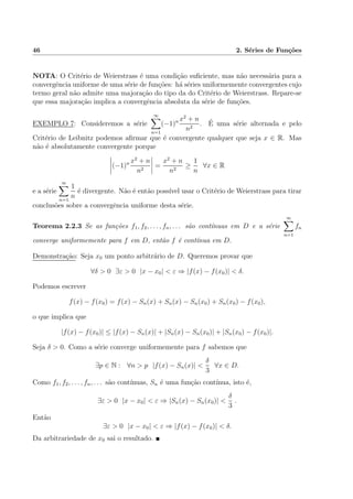 46 2. S´eries de Fun¸c˜oes
NOTA: O Crit´erio de Weierstrass ´e uma condi¸c˜ao suﬁciente, mas n˜ao necess´aria para a
convergˆencia uniforme de uma s´erie de fun¸c˜oes: h´a s´eries uniformemente convergentes cujo
termo geral n˜ao admite uma majora¸c˜ao do tipo da do Crit´erio de Weierstrass. Repare-se
que essa majora¸c˜ao implica a convergˆencia absoluta da s´erie de fun¸c˜oes.
EXEMPLO 7: Consideremos a s´erie
∞
n=1
(−1)n x2
+ n
n2
. ´E uma s´erie alternada e pelo
Crit´erio de Leibnitz podemos aﬁrmar que ´e convergente qualquer que seja x ∈ R. Mas
n˜ao ´e absolutamente convergente porque
(−1)n x2
+ n
n2
=
x2
+ n
n2
≥
1
n
∀x ∈ R
e a s´erie
∞
n=1
1
n
´e divergente. N˜ao ´e ent˜ao poss´ıvel usar o Crit´erio de Weierstrass para tirar
conclus˜oes sobre a convergˆencia uniforme desta s´erie.
Teorema 2.2.3 Se as fun¸c˜oes f1, f2, . . . , fn, . . . s˜ao cont´ınuas em D e a s´erie
∞
n=1
fn
converge uniformemente para f em D, ent˜ao f ´e cont´ınua em D.
Demonstra¸c˜ao: Seja x0 um ponto arbitr´ario de D. Queremos provar que
∀δ > 0 ∃ε > 0 |x − x0| < ε ⇒ |f(x) − f(x0)| < δ.
Podemos escrever
f(x) − f(x0) = f(x) − Sn(x) + Sn(x) − Sn(x0) + Sn(x0) − f(x0),
o que implica que
|f(x) − f(x0)| ≤ |f(x) − Sn(x)| + |Sn(x) − Sn(x0)| + |Sn(x0) − f(x0)|.
Seja δ > 0. Como a s´erie converge uniformemente para f sabemos que
∃p ∈ N : ∀n > p |f(x) − Sn(x)| <
δ
3
∀x ∈ D.
Como f1, f2, . . . , fn, . . . s˜ao cont´ınuas, Sn ´e uma fun¸c˜ao cont´ınua, isto ´e,
∃ε > 0 |x − x0| < ε ⇒ |Sn(x) − Sn(x0)| <
δ
3
.
Ent˜ao
∃ε > 0 |x − x0| < ε ⇒ |f(x) − f(x0)| < δ.
Da arbitrariedade de x0 sai o resultado.
 