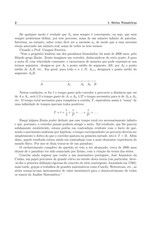 2 1. S´eries Num´ericas
De qualquer modo ´e verdade que Sn nem sempre ´e convergente, ou seja, que nem
sempre poderemos deﬁnir, por este processo, soma de um n´umero inﬁnito de parcelas.
Interessa, no entanto, saber como deve ser a sucess˜ao an de modo que a essa sucess˜ao
esteja associado um n´umero real, soma de todos os seus termos.
Citando o Prof. Campos Ferreira:
“Vem a prop´osito lembrar um dos paradoxos formulados, h´a mais de 2000 anos, pelo
ﬁl´osofo grego Zen˜ao. Zen˜ao imaginou um corredor, deslocando-se de certo ponto A para
a meta B, com velocidade constante, e raciocionou de maneira que pode exprimir-se nos
termos seguintes: designe-se por A1 o ponto m´edio do segmento AB, por A2 o ponto
m´edio de A1B, etc. Em geral, para todo o n ∈ N, An+1 designar´a o ponto m´edio do
segmento AnB.
A BA1 A2 A3
Nestas condi¸c˜oes, se for t o tempo gasto pelo corredor a percorrer a distˆancia que vai
de A a A1, ser´a t/2 o tempo gasto de A1 a A2, t/22
o tempo necess´ario para ir de A2 a A3,
etc. O tempo total necess´ario para completar a corrida, T, equivaleria assim `a “soma” de
uma inﬁnidade de tempos parciais todos positivos:
T = t +
t
2
+
t
22
+ . . . +
t
2n
+ . . .
Daqui julgava Zen˜ao poder deduzir que esse tempo total era necessariamente inﬁnito
e que, portanto, o corredor jamais poderia atingir a meta. Tal resultado, que lhe parecia
solidamente estabelecido, estava por´em em contradi¸c˜ao evidente com o facto de que,
sendo o movimento uniforme por hip´otese, o tempo correspondente ao percurso deveria ser
simplesmente o dobro do que o corredor gastava na primeira metade, isto ´e, T = 2t. Al´em
disso, aquele resultado estava ainda em contradi¸c˜ao com a mais elementar experiˆencia do
mundo f´ısico. Por isso se dizia tratar-se de um paradoxo.
O esclarecimento completo da quest˜ao s´o veio a ser alcan¸cado, cerca de 2000 anos
depois de o paradoxo ter sido enunciado por Zen˜ao, com a cria¸c˜ao da teoria das s´eries.
Conv´em ainda registar que coube a um matem´atico portuguˆes, Jos´e Anast´acio da
Cunha, um papel percursor de grande relevo no estudo desta teoria (em particular, deve-
-se-lhe a primeira deﬁni¸c˜ao rigorosa do conceito de s´erie convergente, formulada em 1790);
mais tarde, gra¸cas a trabalhos de grandes matem´aticos como Cauchy, Weierstrass, etc., as
s´eries tornar-se-iam instrumentos de valor inestim´avel para o desenvolvimento de todos
os ramos da An´alise Matem´atica.”
 