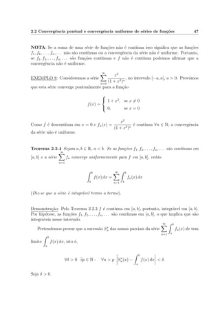 2.2 Convergˆencia pontual e convergˆencia uniforme de s´eries de fun¸c˜oes 47
NOTA: Se a soma de uma s´erie de fun¸c˜oes n˜ao ´e cont´ınua isso signiﬁca que as fun¸c˜oes
f1, f2, . . . , fn, . . . n˜ao s˜ao cont´ınuas ou a convergˆencia da s´erie n˜ao ´e uniforme. Portanto,
se f1, f2, . . . , fn, . . . s˜ao fun¸c˜oes cont´ınuas e f n˜ao ´e cont´ınua podemos aﬁrmar que a
convergˆencia n˜ao ´e uniforme.
EXEMPLO 8: Consideremos a s´erie
∞
n=0
x2
(1 + x2)n
, no intervalo [−a, a], a > 0. Prov´amos
que esta s´erie converge pontualmente para a fun¸c˜ao
f(x) =



1 + x2
, se x = 0
0, se x = 0
Como f ´e descont´ınua em x = 0 e fn(x) =
x2
(1 + x2)n
´e cont´ınua ∀n ∈ N, a convergˆencia
da s´erie n˜ao ´e uniforme.
Teorema 2.2.4 Sejam a, b ∈ R, a < b. Se as fun¸c˜oes f1, f2, . . . , fn, . . . s˜ao cont´ınuas em
[a, b] e a s´erie
∞
n=1
fn converge uniformemente para f em [a, b], ent˜ao
b
a
f(x) dx =
∞
n=1
b
a
fn(x) dx
(Diz-se que a s´erie ´e integr´avel termo a termo).
Demonstra¸c˜ao: Pelo Teorema 2.2.3 f ´e cont´ınua em [a, b], portanto, integr´avel em [a, b].
Por hip´otese, as fun¸c˜oes f1, f2, . . . , fn, . . . s˜ao cont´ınuas em [a, b], o que implica que s˜ao
integr´aveis nesse intervalo.
Pretendemos provar que a sucess˜ao S∗
n das somas parciais da s´erie
∞
n=1
b
a
fn(x) dx tem
limite
b
a
f(x) dx, isto ´e,
∀δ > 0 ∃p ∈ N : ∀n > p S∗
n(x) −
b
a
f(x) dx < δ.
Seja δ > 0.
 