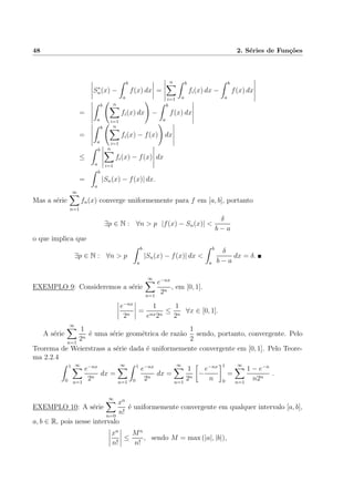 48 2. S´eries de Fun¸c˜oes
S∗
n(x) −
b
a
f(x) dx =
n
i=1
b
a
fi(x) dx −
b
a
f(x) dx
=
b
a
n
i=1
fi(x) dx −
b
a
f(x) dx
=
b
a
n
i=1
fi(x) − f(x) dx
≤
b
a
n
i=1
fi(x) − f(x) dx
=
b
a
|Sn(x) − f(x)| dx.
Mas a s´erie
∞
n=1
fn(x) converge uniformemente para f em [a, b], portanto
∃p ∈ N : ∀n > p |f(x) − Sn(x)| <
δ
b − a
o que implica que
∃p ∈ N : ∀n > p
b
a
|Sn(x) − f(x)| dx <
b
a
δ
b − a
dx = δ.
EXEMPLO 9: Consideremos a s´erie
∞
n=1
e−nx
2n
, em [0, 1].
e−nx
2n
=
1
enx2n
≤
1
2n
∀x ∈ [0, 1].
A s´erie
∞
n=1
1
2n
´e uma s´erie geom´etrica de raz˜ao
1
2
sendo, portanto, convergente. Pelo
Teorema de Weierstrass a s´erie dada ´e uniformemente convergente em [0, 1]. Pelo Teore-
ma 2.2.4
1
0
∞
n=1
e−nx
2n
dx =
∞
n=1
1
0
e−nx
2n
dx =
∞
n=1
1
2n
−
e−nx
n
1
0
=
∞
n=1
1 − e−n
n2n
.
EXEMPLO 10: A s´erie
∞
n=0
xn
n!
´e uniformemente convergente em qualquer intervalo [a, b],
a, b ∈ R, pois nesse intervalo
xn
n!
≤
Mn
n!
, sendo M = max (|a|, |b|),
 