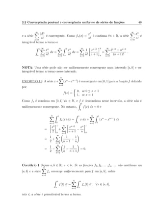 2.2 Convergˆencia pontual e convergˆencia uniforme de s´eries de fun¸c˜oes 49
e a s´erie
∞
n=0
Mn
n!
´e convergente. Como fn(x) =
xn
n!
´e cont´ınua ∀n ∈ N, a s´erie
∞
n=0
xn
n!
´e
integr´avel termo a termo e
b
a
∞
n=0
xn
n!
dx =
∞
n=0
b
a
xn
n!
dx =
∞
n=0
1
n!
xn+1
n + 1
b
a
=
∞
n=0
bn+1
− an+1
(n + 1)!
.
NOTA: Uma s´erie pode n˜ao ser uniformemente convergente num intervalo [a, b] e ser
integr´avel termo a termo nesse intervalo.
EXEMPLO 11: A s´erie x+
∞
n=2
(xn
−xn−1
) ´e convergente em [0, 1] para a fun¸c˜ao f deﬁnida
por
f(x) =
0, se 0 ≤ x < 1
1, se x = 1
Como fn ´e cont´ınua em [0, 1] ∀n ∈ N, e f ´e descont´ınua nesse intervalo, a s´erie n˜ao ´e
uniformemente convergente. No entanto,
1
0
f(x) dx = 0 e
∞
n=1
1
0
fn(x) dx =
1
0
x dx +
∞
n=2
1
0
(xn
− xn−1
) dx
=
x2
2
1
0
+
∞
n=2
xn+1
n + 1
−
xn
n
1
0
=
1
2
+
∞
n=2
1
n + 1
−
1
n
=
1
2
−
∞
n=2
1
n
−
1
n + 1
= 0.
Corol´ario 1 Sejam a, b ∈ R, a < b. Se as fun¸c˜oes f1, f2, . . . , fn, . . . s˜ao cont´ınuas em
[a, b] e a s´erie
∞
n=1
fn converge uniformemente para f em [a, b], ent˜ao
x
a
f(t) dt =
∞
n=1
x
a
fn(t) dt, ∀x ∈ [a, b],
isto ´e, a s´erie ´e primitiv´avel termo a termo.
 