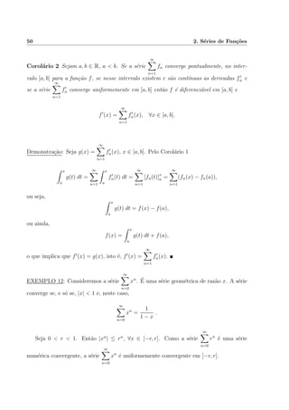 50 2. S´eries de Fun¸c˜oes
Corol´ario 2 Sejam a, b ∈ R, a < b. Se a s´erie
∞
n=1
fn converge pontualmente, no inter-
valo [a, b] para a fun¸c˜ao f, se nesse intervalo existem e s˜ao cont´ınuas as derivadas fn e
se a s´erie
∞
n=1
fn converge uniformemente em [a, b] ent˜ao f ´e diferenci´avel em [a, b] e
f (x) =
∞
n=1
fn(x), ∀x ∈ [a, b].
Demonstra¸c˜ao: Seja g(x) =
∞
n=1
fn(x), x ∈ [a, b]. Pelo Corol´ario 1
x
a
g(t) dt =
∞
n=1
x
a
fn(t) dt =
∞
n=1
[fn(t)]x
a =
∞
n=1
(fn(x) − fn(a)),
ou seja,
x
a
g(t) dt = f(x) − f(a),
ou ainda,
f(x) =
x
a
g(t) dt + f(a),
o que implica que f (x) = g(x), isto ´e, f (x) =
∞
n=1
fn(x).
EXEMPLO 12: Consideremos a s´erie
∞
n=0
xn
. ´E uma s´erie geom´etrica de raz˜ao x. A s´erie
converge se, e s´o se, |x| < 1 e, neste caso,
∞
n=0
xn
=
1
1 − x
.
Seja 0 < r < 1. Ent˜ao |xn
| ≤ rn
, ∀x ∈ [−r, r]. Como a s´erie
∞
n=0
rn
´e uma s´erie
num´erica convergente, a s´erie
∞
n=0
xn
´e uniformemente convergente em [−r, r].
 