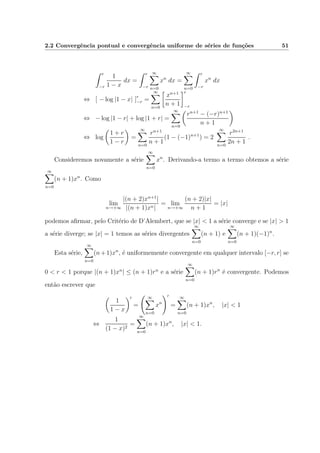 2.2 Convergˆencia pontual e convergˆencia uniforme de s´eries de fun¸c˜oes 51
r
−r
1
1 − x
dx =
r
−r
∞
n=0
xn
dx =
∞
n=0
r
−r
xn
dx
⇔ [ − log |1 − x| ]r
−r =
∞
n=0
xn+1
n + 1
r
−r
⇔ − log |1 − r| + log |1 + r| =
∞
n=0
rn+1
− (−r)n+1
n + 1
⇔ log
1 + r
1 − r
=
∞
n=0
rn+1
n + 1
(1 − (−1)n+1
) = 2
∞
n=0
r2n+1
2n + 1
.
Consideremos novamente a s´erie
∞
n=0
xn
. Derivando-a termo a termo obtemos a s´erie
∞
n=0
(n + 1)xn
. Como
lim
n→+∞
|(n + 2)xn+1
|
|(n + 1)xn|
= lim
n→+∞
(n + 2)|x|
n + 1
= |x|
podemos aﬁrmar, pelo Crit´erio de D’Alembert, que se |x| < 1 a s´erie converge e se |x| > 1
a s´erie diverge; se |x| = 1 temos as s´eries divergentes
∞
n=0
(n + 1) e
∞
n=0
(n + 1)(−1)n
.
Esta s´erie,
∞
n=0
(n+1)xn
, ´e uniformemente convergente em qualquer intervalo [−r, r] se
0 < r < 1 porque |(n + 1)xn
| ≤ (n + 1)rn
e a s´erie
∞
n=0
(n + 1)rn
´e convergente. Podemos
ent˜ao escrever que
1
1 − x
=
∞
n=0
xn
=
∞
n=0
(n + 1)xn
, |x| < 1
⇔
1
(1 − x)2
=
∞
n=0
(n + 1)xn
, |x| < 1.
 