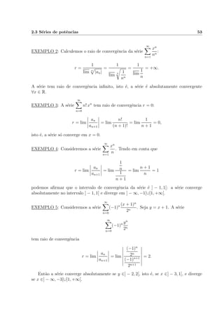 2.3 S´eries de potˆencias 53
EXEMPLO 2: Calculemos o raio de convergˆencia da s´erie
∞
n=1
xn
nn
:
r =
1
lim n
|an|
=
1
lim
n 1
nn
=
1
lim
1
n
= +∞.
A s´erie tem raio de convergˆencia inﬁnito, isto ´e, a s´erie ´e absolutamente convergente
∀x ∈ R.
EXEMPLO 3: A s´erie
∞
n=0
n! xn
tem raio de convergˆencia r = 0:
r = lim
an
an+1
= lim
n!
(n + 1)!
= lim
1
n + 1
= 0,
isto ´e, a s´erie s´o converge em x = 0.
EXEMPLO 4: Consideremos a s´erie
∞
n=1
xn
n
. Tendo em conta que
r = lim
an
an+1
= lim
1
n
1
n + 1
= lim
n + 1
n
= 1
podemos aﬁrmar que o intervalo de convergˆencia da s´erie ´e ] − 1, 1[: a s´erie converge
absolutamente no intervalo ] − 1, 1[ e diverge em ] − ∞, −1[∪]1, +∞[.
EXEMPLO 5: Consideremos a s´erie
∞
n=0
(−1)n (x + 1)n
2n
. Seja y = x + 1. A s´erie
∞
n=0
(−1)n yn
2n
tem raio de convergˆencia
r = lim
an
an+1
= lim
(−1)n
2n
(−1)n+1
2n+1
= 2.
Ent˜ao a s´erie converge absolutamente se y ∈] − 2, 2[, isto ´e, se x ∈] − 3, 1[, e diverge
se x ∈] − ∞, −3[∪]1, +∞[.
 
