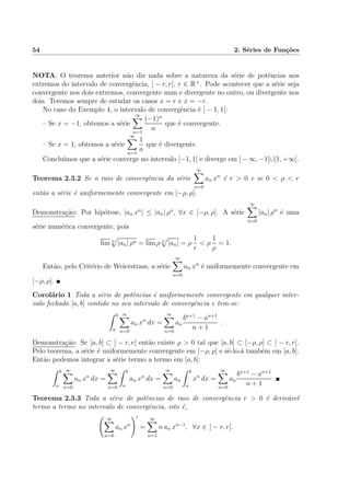 54 2. S´eries de Fun¸c˜oes
NOTA: O teorema anterior n˜ao diz nada sobre a natureza da s´erie de potˆencias nos
extremos do intervalo de convergˆencia, ] − r, r[, r ∈ R+
. Pode acontecer que a s´erie seja
convergente nos dois extremos, convergente num e divergente no outro, ou divergente nos
dois. Teremos sempre de estudar os casos x = r e x = −r.
No caso do Exemplo 4, o intervalo de convergˆencia ´e ] − 1, 1[:
– Se x = −1, obtemos a s´erie
∞
n=1
(−1)n
n
que ´e convergente.
– Se x = 1, obtemos a s´erie
∞
n=1
1
n
que ´e divergente.
Conclu´ımos que a s´erie converge no intervalo [−1, 1[ e diverge em ] − ∞, −1[∪[1, +∞[.
Teorema 2.3.2 Se o raio de convergˆencia da s´erie
∞
n=0
an xn
´e r > 0 e se 0 < ρ < r
ent˜ao a s´erie ´e uniformemente convergente em [−ρ, ρ].
Demonstra¸c˜ao: Por hip´otese, |an xn
| ≤ |an| ρn
, ∀x ∈ [−ρ, ρ]. A s´erie
∞
n=0
|an| ρn
´e uma
s´erie num´erica convergente, pois
lim n
|an| ρn = lim ρ n
|an| = ρ
1
r
< ρ
1
ρ
= 1.
Ent˜ao, pelo Crit´erio de Weierstrass, a s´erie
∞
n=0
an xn
´e uniformemente convergente em
[−ρ, ρ].
Corol´ario 1 Toda a s´erie de potˆencias ´e uniformemente convergente em qualquer inter-
valo fechado [a, b] contido no seu intervalo de convergˆencia e tem-se:
b
a
∞
n=0
an xn
dx =
∞
n=0
an
bn+1
− an+1
n + 1
.
Demonstra¸c˜ao: Se [a, b] ⊂ ] − r, r[ ent˜ao existe ρ > 0 tal que [a, b] ⊂ [−ρ, ρ] ⊂ ] − r, r[.
Pelo teorema, a s´erie ´e uniformemente convergente em [−ρ, ρ] e sˆe-lo-´a tamb´em em [a, b].
Ent˜ao podemos integrar a s´erie termo a termo em [a, b]:
b
a
∞
n=0
an xn
dx =
∞
n=0
b
a
an xn
dx =
∞
n=0
an
b
a
xn
dx =
∞
n=0
an
bn+1
− an+1
n + 1
.
Teorema 2.3.3 Toda a s´erie de potˆencias de raio de convergˆencia r > 0 ´e deriv´avel
termo a termo no intervalo de convergˆencia, isto ´e,
∞
n=0
an xn
=
∞
n=1
n an xn−1
, ∀x ∈ ] − r, r[.
 