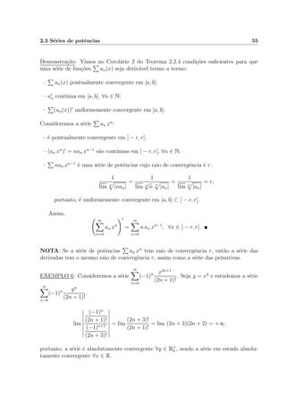 2.3 S´eries de potˆencias 55
Demonstra¸c˜ao: Vimos no Corol´ario 2 do Teorema 2.2.4 condi¸c˜oes suﬁcientes para que
uma s´erie de fun¸c˜oes un(x) seja deriv´avel termo a termo:
– un(x) pontualmente convergente em [a, b];
– un cont´ınua em [a, b], ∀n ∈ N;
– (un(x)) uniformemente convergente em [a, b].
Consideremos a s´erie an xn
:
– ´e pontualmente convergente em ] − r, r[;
– (an xn
) = nan xn−1
s˜ao cont´ınuas em ] − r, r[, ∀n ∈ N;
– nan xn−1
´e uma s´erie de potˆencias cujo raio de convergˆencia ´e r:
1
lim n
|nan|
=
1
lim n
√
n n
|an|
=
1
lim n
|an|
= r,
portanto, ´e uniformemente convergente em [a, b] ⊂ ] − r, r[.
Assim,
∞
n=0
an xn
=
∞
n=0
n an xn−1
, ∀x ∈ ] − r, r[.
NOTA: Se a s´erie de potˆencias an xn
tem raio de convergˆencia r, ent˜ao a s´erie das
derivadas tem o mesmo raio de convergˆencia r, assim como a s´erie das primitivas.
EXEMPLO 6: Consideremos a s´erie
∞
n=0
(−1)n x2n+1
(2n + 1)!
. Seja y = x2
e estudemos a s´erie
∞
n=0
(−1)n yn
(2n + 1)!
.
lim
(−1)n
(2n + 1)!
(−1)n+1
(2n + 3)!
= lim
(2n + 3)!
(2n + 1)!
= lim (2n + 3)(2n + 2) = +∞
portanto, a s´erie ´e absolutamente convergente ∀y ∈ R+
0 , sendo a s´erie em estudo absolu-
tamente convergente ∀x ∈ R.
 
