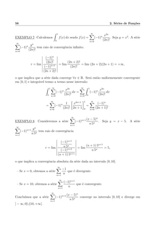 56 2. S´eries de Fun¸c˜oes
EXEMPLO 7: Calculemos
1
0
f(x) dx sendo f(x) =
∞
n=0
(−1)n x2n
(2n)!
. Seja y = x2
. A s´erie
∞
n=0
(−1)n yn
(2n)!
tem raio de convergˆencia inﬁnito:
r = lim
(−1)n
(2n)!
(−1)n+1
(2n + 2)!
= lim
(2n + 2)!
(2n)!
= lim (2n + 2)(2n + 1) = +∞,
o que implica que a s´erie dada converge ∀x ∈ R. Ser´a ent˜ao uniformemente convergente
em [0, 1] e integr´avel termo a termo nesse intervalo:
1
0
∞
n=0
(−1)n x2n
(2n)!
dx =
∞
n=0
1
0
(−1)n x2n
(2n)!
dx
=
∞
n=0
(−1)n 1
(2n)!
x2n+1
2n + 1
1
0
=
∞
n=0
(−1)n
(2n + 1)!
.
EXEMPLO 8: Consideremos a s´erie
∞
n=1
(−1)n+1 (x − 5)n
n 5n
. Seja y = x − 5. A s´erie
∞
n=1
(−1)n+1 yn
n 5n
tem raio de convergˆencia
r = lim
(−1)n+1
n 5n
(−1)n+2
(n + 1) 5n+1
= lim
(n + 1) 5n+1
n 5n
= 5,
o que implica a convergˆencia absoluta da s´erie dada no intervalo ]0, 10[.
– Se x = 0, obtemos a s´erie
∞
n=1
−1
n
que ´e divergente.
– Se x = 10, obtemos a s´erie
∞
n=1
(−1)n+1
n
que ´e convergente.
Conclu´ımos que a s´erie
∞
n=1
(−1)n+1 (x − 5)n
n 5n
converge no intervalo ]0, 10] e diverge em
] − ∞, 0]∪]10, +∞[.
 