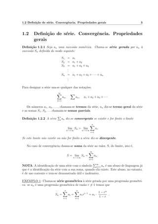 1.2 Deﬁni¸c˜ao de s´erie. Convergˆencia. Propriedades gerais 3
1.2 Deﬁni¸c˜ao de s´erie. Convergˆencia. Propriedades
gerais
Deﬁni¸c˜ao 1.2.1 Seja an uma sucess˜ao num´erica. Chama-se s´erie gerada por an `a
sucess˜ao Sn deﬁnida do modo seguinte:
S1 = a1
S2 = a1 + a2
S3 = a1 + a2 + a3
...
Sn = a1 + a2 + a3 + · · · + an
...
Para designar a s´erie usa-se qualquer das nota¸c˜oes:
∞
n=1
an, an, a1 + a2 + a3 + · · ·
Os n´umeros a1, a2, . . . , chamam-se termos da s´erie, an diz-se termo geral da s´erie
e as somas S1, S2, . . . chamam-se somas parciais.
Deﬁni¸c˜ao 1.2.2 A s´erie an diz-se convergente se existir e for ﬁnito o limite
lim
n→+∞
Sn = lim
n→+∞
n
i=1
ai.
Se este limite n˜ao existir ou n˜ao for ﬁnito a s´erie diz-se divergente.
No caso de convergˆencia chama-se soma da s´erie ao valor, S, do limite, isto ´e,
S = lim
n→+∞
Sn =
∞
n=1
an.
NOTA: A identiﬁca¸c˜ao de uma s´erie com o s´ımbolo ∞
n=1 an ´e um abuso de linguagem j´a
que ´e a identiﬁca¸c˜ao da s´erie com a sua soma, quando ela existe. Este abuso, no entanto,
´e de uso corrente e tem-se demonstrado ´util e inofensivo.
EXEMPLO 1: Chama-se s´erie geom´etrica `a s´erie gerada por uma progress˜ao geom´etri-
ca: se an ´e uma progress˜ao geom´etrica de raz˜ao r = 1 temos que
Sn =
n
i=1
ai =
n
i=1
a1ri−1
= a1 ·
1 − rn
1 − r
.
 