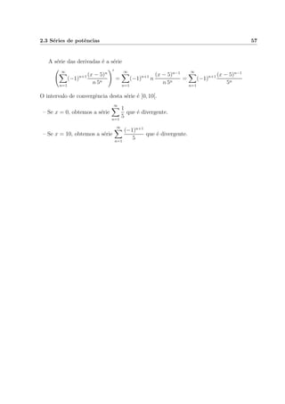 2.3 S´eries de potˆencias 57
A s´erie das derivadas ´e a s´erie
∞
n=1
(−1)n+1 (x − 5)n
n 5n
=
∞
n=1
(−1)n+1
n
(x − 5)n−1
n 5n
=
∞
n=1
(−1)n+1 (x − 5)n−1
5n
O intervalo de convergˆencia desta s´erie ´e ]0, 10[.
– Se x = 0, obtemos a s´erie
∞
n=1
1
5
que ´e divergente.
– Se x = 10, obtemos a s´erie
∞
n=1
(−1)n+1
5
que ´e divergente.
 