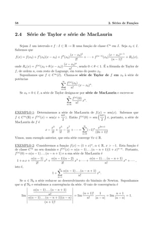 58 2. S´eries de Fun¸c˜oes
2.4 S´erie de Taylor e s´erie de MacLaurin
Sejam I um intervalo e f : I ⊂ R → R uma fun¸c˜ao de classe Cn
em I. Seja x0 ∈ I.
Sabemos que
f(x) = f(x0) + f (x0)(x − x0) + f (x0)
(x − x0)2
2!
+ · · · + f(n−1)
(x0)
(x − x0)n−1
(n − 1)!
+ Rn(x),
onde Rn(x) = f(n)
(x0 + θ (x − x0))
(x − x0)n
n!
, sendo 0 < θ < 1. ´E a f´ormula de Taylor de
f, de ordem n, com resto de Lagrange, em torno do ponto x0.
Suponhamos que f ∈ C∞
(I). Chama-se s´erie de Taylor de f em x0 `a s´erie de
potˆencias
∞
n=0
f(n)
(x0)
n!
(x − x0)n
.
Se x0 = 0 ∈ I, a s´erie de Taylor designa-se por s´erie de MacLaurin e escreve-se
∞
n=0
f(n)
(0)
n!
xn
.
EXEMPLO 1: Determinemos a s´erie de MacLaurin de f(x) = sen(x). Sabemos que
f ∈ C∞
(R) e f(n)
(x) = sen(x +
nπ
2
). Ent˜ao f(n)
(0) = sen
nπ
2
e, portanto, a s´erie de
MacLaurin de f ´e
x −
x3
3!
+
x5
5!
−
x7
7!
+ · · · =
∞
n=0
(−1)n x2n+1
(2n + 1)!
Vimos, num exemplo anterior, que esta s´erie converge ∀x ∈ R.
EXEMPLO 2: Consideremos a fun¸c˜ao f(x) = (1 + x)α
, α ∈ R, x > −1. Esta fun¸c˜ao ´e
de classe C∞
no seu dom´ınio e f(n)
(x) = α(α − 1) . . . (α − n + 1)(1 + x)α−n
. Portanto,
f(n)
(0) = α(α − 1) . . . (α − n + 1) e a sua s´erie de MacLaurin ´e
1 + α x +
α(α − 1)
2!
x2
+
α(α − 1)(α − 2)
3!
x3
+ · · · +
α(α − 1) . . . (α − n + 1)
n!
xn
+ · · · ,
isto ´e,
1 +
∞
n=1
α(α − 1) . . . (α − n + 1)
n!
xn
.
Se α ∈ N0 a s´erie reduz-se ao desenvolvimento do bin´omio de Newton. Suponhamos
que α ∈ N0 e estudemos a convergˆencia da s´erie. O raio de convergˆencia ´e
lim
α(α − 1) . . . (α − n + 1)
n!
α(α − 1) . . . (α − n + 1)(α − n)
(n + 1)!
= lim
(n + 1)!
n!
1
|α − n|
= lim
n + 1
|α − n|
= 1.
 