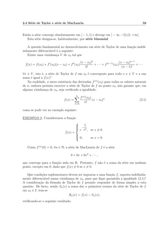 2.4 S´erie de Taylor e s´erie de MacLaurin 59
Ent˜ao a s´erie converge absolutamente em ] − 1, 1[ e diverge em ] − ∞, −1[∪]1, +∞[.
Esta s´erie designa-se, habitualmente, por s´erie binomial.
A quest˜ao fundamental no desenvolvimento em s´erie de Taylor de uma fun¸c˜ao indeﬁ-
nidamente diferenci´avel ´e a seguinte:
Existe uma vizinhan¸ca V de x0 tal que
f(x) = f(x0) + f (x0)(x − x0) + f (x0)
(x − x0)2
2!
+ · · · + f(n−1)
(x0)
(x − x0)n−1
(n − 1)!
+ · · ·
∀x ∈ V , isto ´e, a s´erie de Taylor de f em x0 ´e convergente para todo o x ∈ V e a sua
soma ´e igual a f(x)?
Na realidade, a mera existˆencia das derivadas f(n)
(x0) para todos os valores naturais
de n, embora permita escrever a s´erie de Taylor de f no ponto x0, n˜ao garante que, em
alguma vizinhan¸ca de x0, seja veriﬁcada a igualdade:
f(x) =
∞
n=0
f(n)
(x0)
n!
(x − x0)n
(2.1)
como se pode ver no exemplo seguinte:
EXEMPLO 3: Consideremos a fun¸c˜ao
f(x) =



e
−
1
x2
, se x = 0
0, se x = 0
Como f(n)
(0) = 0, ∀n ∈ N, a s´erie de MacLaurin de f ´e a s´erie
0 + 0x + 0x2
+ · · · ,
que converge para a fun¸c˜ao nula em R. Portanto, f n˜ao ´e a soma da s´erie em nenhum
ponto, excepto em 0, dado que f(x) = 0 se x = 0.
Que condi¸c˜oes suplementares devem ser impostas a uma fun¸c˜ao f, suposta indeﬁnida-
mente diferenci´avel numa vizinhan¸ca de x0, para que ﬁque garantida a igualdade (2.1)?
A considera¸c˜ao da f´ormula de Taylor de f permite responder de forma simples a esta
quest˜ao. De facto, sendo Sn(x) a soma dos n primeiros termos da s´erie de Taylor de f
em x0 ∈ I, tem-se
Rn(x) = f(x) − Sn(x),
veriﬁcando-se o seguinte resultado:
 