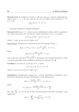 60 2. S´eries de Fun¸c˜oes
Teorema 2.4.1 ´E condi¸c˜ao necess´aria e suﬁciente para que a fun¸c˜ao indeﬁnidamente
diferenci´avel, f : I → R, seja soma da sua s´erie de Taylor numa vizinhan¸ca, V , de
x0 ∈ I, que
lim
n→+∞
Rn(x) = 0, ∀x ∈ V.
Na pr´atica utilizam-se condi¸c˜oes suﬁcientes:
Teorema 2.4.2 Seja f : I → R uma fun¸c˜ao indeﬁnidamente diferenci´avel e suponhamos
que existem constantes M, k ≥ 0 tais que, numa vizinhan¸ca, V , de x0, se veriﬁca
f(n)
(x) ≤ Mkn
, ∀x ∈ V, ∀n ∈ N.
Ent˜ao f ´e soma da sua s´erie de Taylor em V .
Demonstra¸c˜ao: Sabemos que a express˜ao do resto de Lagrange, Rn(x), ´e
Rn(x) = f(n)
(x0 + θ (x − x0))
(x − x0)n
n!
, 0 < θ < 1.
Ent˜ao
|Rn(x)| ≤ M
(k|x − x0|)n
n!
, x ∈ V ;
como a s´erie de termo geral
(k|x − x0|)n
n!
´e convergente, esta sucess˜ao tem limite 0, sendo
o resultado pretendido uma consequˆencia imediata do Teorema 2.4.1.
Corol´ario 1 Se existe M ≥ 0 tal que em V se tenha
f(n)
(x) ≤ M ∀x ∈ V, ∀n ∈ N,
ent˜ao f ´e soma da sua s´erie de Taylor em V .
EXEMPLO 4: Consideremos a fun¸c˜ao f(x) = sen(x). Conclu´ımos no Exemplo 1 que a
sua s´erie de MacLaurin converge absolutamente em R. Sabemos que
Rn(x) =
sen θx + nπ
2
n!
xn
, 0 < θ < 1,
donde
0 ≤ |Rn(x)| =
|sen θx + nπ
2
|
n!
|x|n
≤
|x|n
n!
.
Mas lim
n→+∞
|x|n
n!
= 0, ∀x ∈ R, por se tratar do termo geral de uma s´erie convergente, o que
implica que
sen(x) =
∞
n=0
(−1)n x2n+1
(2n + 1)!
, ∀x ∈ R.
 