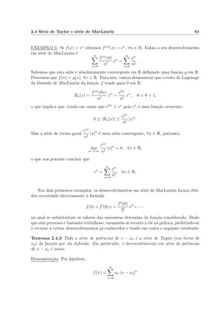 2.4 S´erie de Taylor e s´erie de MacLaurin 61
EXEMPLO 5: Se f(x) = ex
obtemos f(n)
(x) = ex
, ∀n ∈ N. Ent˜ao o seu desenvolvimento
em s´erie de MacLaurin ´e ∞
n=0
f(n)
(0)
n!
xn
=
∞
n=0
xn
n!
.
Sabemos que esta s´erie ´e absolutamente convergente em R deﬁnindo uma fun¸c˜ao g em R.
Provemos que f(x) = g(x), ∀x ∈ R. Para isso, vamos demonstrar que o resto de Lagrange
da f´ormula de MacLaurin da fun¸c˜ao f tende para 0 em R.
Rn(x) =
f(n)
(θx)
n!
xn
=
eθ x
n!
xn
, 0 < θ < 1,
o que implica que, tendo em conta que eθ x
≤ ex
pois ex
´e uma fun¸c˜ao crescente,
0 ≤ |Rn(x)| ≤
e|x|
n!
|x|n
.
Mas a s´erie de termo geral
e|x|
n!
|x|n
´e uma s´erie convergente, ∀x ∈ R, portanto,
lim
n→+∞
e|x|
n!
|x|n
= 0, ∀x ∈ R,
o que nos permite concluir que
ex
=
∞
n=0
xn
n!
, ∀x ∈ R.
Nos dois primeiros exemplos, os desenvolvimentos em s´erie de MacLaurin foram obti-
dos recorrendo directamente `a f´ormula
f(0) + f (0) x +
f (0)
2!
x2
+ · · ·
na qual se substitu´ıram os valores das sucessivas derivadas da fun¸c˜ao considerada. Dado
que este processo ´e bastante trabalhoso, raramente se recorre a ele na pr´atica, preferindo-se
o recurso a certos desenvolvimentos j´a conhecidos e tendo em conta o seguinte resultado:
Teorema 2.4.3 Toda a s´erie de potˆencias de x − x0 ´e a s´erie de Taylor (em torno de
x0) da fun¸c˜ao por ela deﬁnida. Em particular, o desenvolvimento em s´erie de potˆencias
de x − x0 ´e ´unico.
Demonstra¸c˜ao: Por hip´otese,
f(x) =
∞
n=0
an (x − x0)n
 