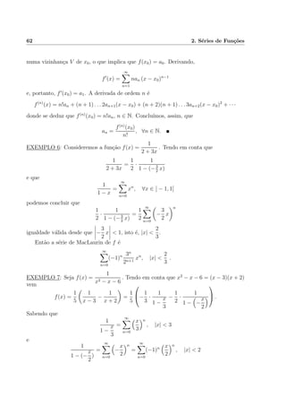 62 2. S´eries de Fun¸c˜oes
numa vizinhan¸ca V de x0, o que implica que f(x0) = a0. Derivando,
f (x) =
∞
n=1
nan (x − x0)n−1
e, portanto, f (x0) = a1. A derivada de ordem n ´e
f(n)
(x) = n!an + (n + 1) . . . 2an+1(x − x0) + (n + 2)(n + 1) . . . 3an+2(x − x0)2
+ · · ·
donde se deduz que f(n)
(x0) = n!an, n ∈ N. Conclu´ımos, assim, que
an =
f(n)
(x0)
n!
, ∀n ∈ N.
EXEMPLO 6: Consideremos a fun¸c˜ao f(x) =
1
2 + 3x
. Tendo em conta que
1
2 + 3x
=
1
2
·
1
1 − (−3
2
x)
e que
1
1 − x
=
∞
n=0
xn
, ∀x ∈ ] − 1, 1[
podemos concluir que
1
2
·
1
1 − (−3
2
x)
=
1
2
∞
n=0
−
3
2
x
n
igualdade v´alida desde que −
3
2
x < 1, isto ´e, |x| <
2
3
.
Ent˜ao a s´erie de MacLaurin de f ´e
∞
n=0
(−1)n 3n
2n+1
xn
, |x| <
2
3
.
EXEMPLO 7: Seja f(x) =
1
x2 − x − 6
. Tendo em conta que x2
− x − 6 = (x − 3)(x + 2)
vem
f(x) =
1
5
1
x − 3
−
1
x + 2
=
1
5

−
1
3
·
1
1 −
x
3
−
1
2
·
1
1 − −
x
2

 .
Sabendo que
1
1 −
x
3
=
∞
n=0
x
3
n
, |x| < 3
e
1
1 − (−
x
2
)
=
∞
n=0
−
x
2
n
=
∞
n=0
(−1)n x
2
n
, |x| < 2
 