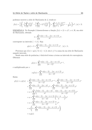 2.4 S´erie de Taylor e s´erie de MacLaurin 63
podemos escrever a s´erie de MacLaurin de f, tendo-se:
f(x) =
1
5
−
1
3
∞
n=0
x
3
n
−
1
2
∞
n=0
(−1)n x
2
n
=
∞
n=0
1
5
(−1)n+1
2n+1
−
1
3n+1
xn
, |x| < 2.
EXEMPLO 8: No Exemplo 2 desenvolvemos a fun¸c˜ao f(x) = (1 + x)α
, α ∈ R, em s´erie
de MacLaurin, obtendo
1 +
∞
n=1
α(α − 1) . . . (α − n + 1)
n!
xn
,
convergente no intervalo ] − 1, 1[. Seja
g(x) = 1 +
∞
n=1
α(α − 1) . . . (α − n + 1)
n!
xn
, |x| < 1.
Provemos que f(x) = g(x), ∀x ∈] − 1, [1, isto ´e, f ´e a soma da sua s´erie de MacLaurin
naquele intervalo.
Sendo uma s´erie de potˆencias, ´e deriv´avel termo a termo no intervalo de convergˆencia.
Obtemos
g (x) =
∞
n=1
α(α − 1) . . . (α − n + 1)
(n − 1)!
xn−1
,
e multiplicando por x
x g (x) =
∞
n=1
α(α − 1) . . . (α − n + 1)
(n − 1)!
xn
.
Ent˜ao
g (x) + x g (x) =
∞
n=1
α(α − 1) . . . (α − n + 1)
(n − 1)!
xn−1
+
∞
n=1
α(α − 1) . . . (α − n + 1)
(n − 1)!
xn
=
∞
n=0
α(α − 1) . . . (α − n)
n!
xn
+
∞
n=1
α(α − 1) . . . (α − n + 1)
(n − 1)!
xn
= α +
∞
n=1
α(α − 1) . . . (α − n)
n!
+
α(α − 1) . . . (α − n + 1)
(n − 1)!
xn
= α +
∞
n=1
α(α − 1) . . . (α − n + 1)
(n − 1)!
α − n
n
+ 1 xn
= α +
∞
n=1
α(α − 1) . . . (α − n + 1)
(n − 1)!
α
n
xn
= α 1 +
∞
n=1
α(α − 1) . . . (α − n + 1)
n!
xn
= α g(x)
 