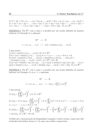 66 3. No¸c˜oes Topol´ogicas em RN
4) ||x + y|| = ||(x1, x2, . . . , xN ) + (y1, y2, . . . , yN )|| = ||(x1 + y1, x2 + y2, . . . , xN + yN )|| =
|x1 + y1| + |x2 + y2| + . . . , +|xN + yN | ≤ |x1| + |y1| + |x2| + |y2| + . . . , +|xN | + |yN | =
|x1| + |x2| + · · · + |xN | + |y1| + |y2| + · · · + |yN | = ||x|| + ||y||, ∀x, y ∈ RN
.
EXEMPLO 2: Em RN
, com a soma e o produto por um escalar deﬁnidos da maneira
habitual (ver Exemplo 1) a aplica¸c˜ao
RN
−→ R
x = (x1, x2, . . . , xN ) −→ ||x|| = max{|x1|, |x2|, . . . , |xN |}
´e uma norma:
1) ||x|| = max{|x1|, |x2|, . . . , |xN |} ≥ 0, ∀x ∈ RN
;
2) 0 = ||x|| = max{|x1|, |x2|, . . . , |xN |} ⇔ x1 = x2 = · · · = xN = 0 ⇔ x = 0;
3) ||λx|| = max{|λx1|, |λx2|, . . . , |λxN |} = max{|λ| |x1|, |λ| |x2|, . . . , |λ| |xN |} =
= |λ| max{|x1|, |x2|, . . . , |xN |} = λ ||x||, ∀x ∈ RN
, ∀λ ∈ R;
4) ||x+y|| = max{|x1 +y1|, |x2 +y2|, . . . , |xN +yN |} ≤ max{|x1|+|y1|, |x2|+|y2|, . . . , |xN |+
|yN |} ≤ max{|x1|, |x2|, . . . , |xN |} + max{|y1|, |y2|, . . . , |yN |} = ||x|| + ||y||, ∀x, y ∈ RN
.
EXEMPLO 3: Em RN
, com a soma e o produto por um escalar deﬁnidos da maneira
habitual (ver Exemplo 1), se p > 1, a aplica¸c˜ao
RN
−→ R
x = (x1, x2, . . . , xN ) −→ ||x||p = N
i=1 |xi|p
1
p
´e uma norma:
1) ||x||p =
N
i=1
|xi|p
1
p
≥ 0, ∀x ∈ RN
;
2) ||x||p = 0 ⇔ ||x||p =
N
i=1
|xi|p
1
p
= 0 ⇔
N
i=1
|xi|p
= 0 ⇔ |x1|p
= · · · = |xN |p
= 0 ⇔
x1 = x2 = · · · = xN = 0 ⇔ x = 0;
3) ||λx||p =
N
i=1
|λ xi|p
1
p
=
N
i=1
|λ|p
|xi|p
1
p
= |λ|p
N
i=1
|xi|p
1
p
= |λ|
N
i=1
|xi|p
1
p
= |λ| ||x||p, ∀x ∈ RN
, ∀λ ∈ R.
4) Dado que a demonstra¸c˜ao da desigualdade triangular ´e muito extensa, vamos usar dois
resultados interm´edios (Lemas 1 e 2), para uma melhor compreens˜ao.
 