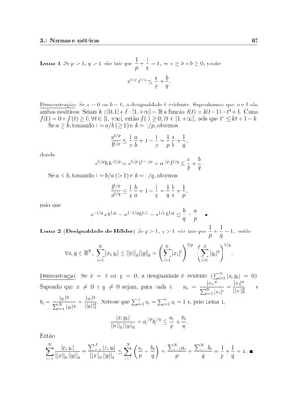 3.1 Normas e m´etricas 67
Lema 1 Se p > 1, q > 1 s˜ao tais que
1
p
+
1
q
= 1, se a ≥ 0 e b ≥ 0, ent˜ao
a1/p
b1/q
≤
a
p
+
b
q
.
Demonstra¸c˜ao: Se a = 0 ou b = 0, a desigualdade ´e evidente. Suponhamos que a e b s˜ao
ambos positivos. Sejam k ∈]0, 1[ e f : [1, +∞[→ R a fun¸c˜ao f(t) = k(t−1)−tk
+1. Como
f(1) = 0 e f (t) ≥ 0, ∀t ∈ [1, +∞[, ent˜ao f(t) ≥ 0, ∀t ∈ [1, +∞[, pelo que tk
≤ kt + 1 − k.
Se a ≥ b, tomando t = a/b (≥ 1) e k = 1/p, obtemos
a1/p
b1/p
≤
1
p
a
b
+ 1 −
1
p
=
1
p
a
b
+
1
q
,
donde
a1/p
b b−1/p
= a1/p
b1−1/p
= a1/p
b1/q
≤
a
p
+
b
q
.
Se a < b, tomando t = b/a (> 1) e k = 1/q, obtemos
b1/q
a1/q
≤
1
q
b
a
+ 1 −
1
q
=
1
q
b
a
+
1
p
,
pelo que
a−1/q
a b1/q
= a1−1/q
b1/q
= a1/p
b1/q
≤
b
q
+
a
p
.
Lema 2 (Desigualdade de H¨older) Se p > 1, q > 1 s˜ao tais que
1
p
+
1
q
= 1, ent˜ao
∀x, y ∈ RN
,
N
i=1
|xi yi| ≤ ||x||p ||y||q =
N
i=1
|xi|p
1/p N
i=1
|yi|q
1/q
.
Demonstra¸c˜ao: Se x = 0 ou y = 0, a desigualdade ´e evidente ( N
i=1 |xi yi| = 0).
Supondo que x = 0 e y = 0 sejam, para cada i, ai =
|xi|p
N
i=1 |xi|p
=
|xi|p
||x||p
p
e
bi =
|yi|q
N
i=1 |yi|q
=
|yi|q
||y||q
q
. Note-se que N
i=1 ai = N
i=1 bi = 1 e, pelo Lema 1,
|xi yi|
||x||p ||y||q
= a
1/p
i b
1/q
i ≤
ai
p
+
bi
q
.
Ent˜ao
N
i=1
|xi yi|
||x||p ||y||q
=
N
i=1 |xi yi|
||x||p ||y||q
≤
N
i=1
ai
p
+
bi
q
=
N
i=1 ai
p
+
N
i=1 bi
q
=
1
p
+
1
q
= 1.
 
