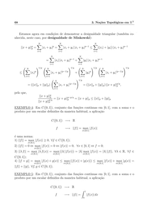 68 3. No¸c˜oes Topol´ogicas em RN
Estamos agora em condi¸c˜oes de demonstrar a desigualdade triangular (tamb´em co-
nhecida, neste caso, por desigualdade de Minkowski):
||x + y||p
p =
N
i=1
|xi + yi|p
=
N
i=1
|xi + yi| |xi + yi|p−1
≤
N
i=1
(|xi| + |yi|) |xi + yi|p−1
=
N
i=1
|xi| |xi + yi|p−1
+
N
i=1
|yi| |xi + yi|p−1
≤
N
i=1
|xi|p
1/p N
i=1
|xi + yi|(p−1)q
1/q
+
N
i=1
|yi|p
1/p N
i=1
|xi + yi|(p−1)q
1/q
= (||x||p + ||y||p)
N
i=1
|xi + yi|(p−1)q
1/q
= (||x||p + ||y||p) ||x + y||p/q
p ,
pelo que,
||x + y||p
p
||x + y||
p/q
p
= ||x + y||p−p/q
p = ||x + y||p ≤ ||x||p + ||y||p
EXEMPLO 4: Em C([0, 1]), conjunto das fun¸c˜oes cont´ınuas em [0, 1], com a soma e o
produto por um escalar deﬁnidos da maneira habitual, a aplica¸c˜ao
C([0, 1]) −→ R
f −→ ||f|| = max
x∈[0,1]
|f(x)|
´e uma norma:
1) ||f|| = max
x∈[0,1]
|f(x)| ≥ 0, ∀f ∈ C([0, 1]);
2) ||f|| = 0 ⇔ max
x∈[0,1]
|f(x)| = 0 ⇔ |f(x)| = 0, ∀x ∈ [0, 1] ⇔ f = 0;
3) ||λ f|| = max
x∈[0,1]
|λ f(x)| = max
x∈[0,1]
(|λ| |f(x)|) = |λ| max
x∈[0,1]
|f(x)| = |λ| ||f||, ∀λ ∈ R, ∀f ∈
C([0, 1]);
4) ||f + g|| = max
x∈[0,1]
|f(x) + g(x)| ≤ max
x∈[0,1]
(|f(x)| + |g(x)|) ≤ max
x∈[0,1]
|f(x)| + max
x∈[0,1]
|g(x)| =
||f|| + ||g||, ∀f, g ∈ C([0, 1]).
EXEMPLO 5: Em C([0, 1]), conjunto das fun¸c˜oes cont´ınuas em [0, 1], com a soma e o
produto por um escalar deﬁnidos da maneira habitual, a aplica¸c˜ao
C([0, 1]) −→ R
f −→ ||f|| =
1
0
|f(x)| dx
 
