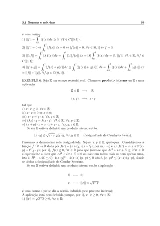 3.1 Normas e m´etricas 69
´e uma norma:
1) ||f|| =
1
0
|f(x)| dx ≥ 0, ∀f ∈ C([0, 1]);
2) ||f|| = 0 ⇔
1
0
|f(x)| dx = 0 ⇔ |f(x)| = 0, ∀x ∈ [0, 1] ⇔ f = 0;
3) ||λ f|| =
1
0
|λ f(x)| dx =
1
0
|λ| |f(x)| dx = |λ|
1
0
|f(x)| dx = |λ| ||f||, ∀λ ∈ R, ∀f ∈
C([0, 1]);
4) ||f + g|| =
1
0
|f(x) + g(x)| dx ≤
1
0
(|f(x)| + |g(x)|) dx =
1
0
|f(x)| dx +
1
0
|g(x)| dx
= ||f|| + ||g||, ∀f, g ∈ C([0, 1]).
EXEMPLO 6: Seja E um espa¸co vectorial real. Chama-se produto interno em E a uma
aplica¸c˜ao
E × E −→ R
(x, y) −→ x · y
tal que
i) x · x ≥ 0, ∀x ∈ E;
ii) x · x = 0 ⇔ x = 0;
iii) x · y = y · x, ∀x, y ∈ E;
iv) (λx) · y = λ(x · y), ∀λ ∈ R, ∀x, y ∈ E;
v) (x + y) · z = x · z + y · z, ∀x, y, z ∈ E.
Se em E estiver deﬁnido um produto interno ent˜ao
|x · y| ≤
√
x · x
√
y · y, ∀x, y ∈ E (desigualdade de Cauchy-Schwarz).
Passamos a demonstrar esta desigualdade. Sejam x, y ∈ E, quaisquer. Consideremos a
fun¸c˜ao f : R → R dada por f(t) = (x+ty)·(x+ty); por iii), iv) e v), f(t) = x·x+2t(x·
y) + t2
(y · y); por i), f(t) ≥ 0, ∀t ∈ R pelo que (note-se que At2
+ Bt + C ≥ 0 ∀t ∈ R
´e equivalente a dizer que At2
+ Bt + C = 0 ou n˜ao tem ra´ızes reais ou tem apenas uma,
isto ´e, B2
− 4AC ≤ 0): 4(x · y)2
− 4 (x · x) (y · y) ≤ 0 isto ´e, (x · y)2
≤ (x · x) (y · y), donde
se deduz a desigualdade de Cauchy-Schwarz.
Se em E estiver deﬁnido um produto interno ent˜ao a aplica¸c˜ao
E −→ R
x −→ ||x|| =
√
x · x
´e uma norma (que se diz a norma induzida pelo produto interno):
A aplica¸c˜ao est´a bem deﬁnida porque, por i), x · x ≥ 0, ∀x ∈ E;
1) ||x|| =
√
x · x ≥ 0, ∀x ∈ E;
 