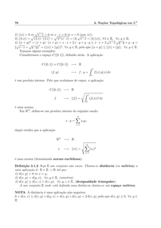 70 3. No¸c˜oes Topol´ogicas em RN
2) ||x|| = 0 ⇔
√
x · x = 0 ⇔ x · x = 0 ⇔ x = 0 (por ii));
3) ||λ x|| = (λ x) · (λ x) = λ2 (x · x) = |λ|
√
x · x = |λ| ||x||, ∀λ ∈ R, ∀x, y ∈ E;
4) ||x + y||2
= (x + y) · (x + y) = x · x + 2 x · y + y · y ≤ x · x + 2
√
x · x
√
y · y + y · y =
√
x · x +
√
y · y
2
= (||x|| + ||y||)2
, ∀x, y ∈ E, pelo que ||x + y|| ≤ ||x|| + ||y||, ∀x, y ∈ E.
Vejamos alguns exemplos:
Consideremos o espa¸co C([0, 1]), deﬁnido atr´as. A aplica¸c˜ao
C([0, 1]) × C([0, 1]) −→ R
(f, g) −→ f · g =
1
0
f(x) g(x) dx
´e um produto interno. Pelo que acab´amos de expor, a aplica¸c˜ao
C([0, 1]) −→ R
f −→ ||f|| =
1
0
(f(x))2 dx
´e uma norma.
Em RN
, deﬁne-se um produto interno do seguinte modo:
x · y =
N
i=1
xiyi;
daqui resulta que a aplica¸c˜ao
RN
−→ R
x −→ ||x|| =
N
i=1
(xi)2
´e uma norma (denominada norma euclidiana).
Deﬁni¸c˜ao 3.1.2 Seja E um conjunto n˜ao vazio. Chama-se distˆancia (ou m´etrica) a
uma aplica¸c˜ao d : E × E → R tal que:
1) d(x, y) = 0 ⇔ x = y,
2) d(x, y) = d(y, x), ∀x, y ∈ E, (simetria)
3) d(x, y) ≤ d(x, z) + d(z, y), ∀x, y, z ∈ E, (desigualdade triangular).
A um conjunto E onde est´a deﬁnida uma distˆancia chama-se um espa¸co m´etrico.
NOTA: A distˆancia ´e uma aplica¸c˜ao n˜ao negativa:
0 = d(x, x) ≤ d(x, y)+d(y, x) = d(x, y)+d(x, y) = 2 d(x, y), pelo que d(x, y) ≥ 0, ∀x, y ∈
E.
 