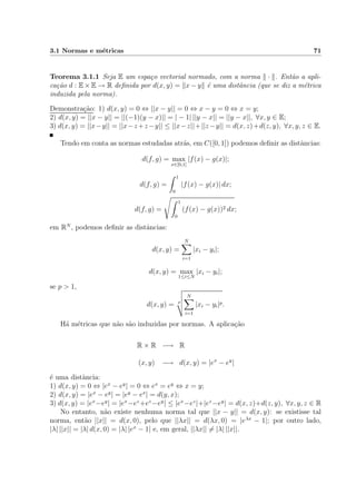 3.1 Normas e m´etricas 71
Teorema 3.1.1 Seja E um espa¸co vectorial normado, com a norma · . Ent˜ao a apli-
ca¸c˜ao d : E × E → R deﬁnida por d(x, y) = x − y ´e uma distˆancia (que se diz a m´etrica
induzida pela norma).
Demonstra¸c˜ao: 1) d(x, y) = 0 ⇔ ||x − y|| = 0 ⇔ x − y = 0 ⇔ x = y;
2) d(x, y) = ||x − y|| = ||(−1)(y − x)|| = | − 1| ||y − x|| = ||y − x||, ∀x, y ∈ E;
3) d(x, y) = ||x−y|| = ||x−z+z−y|| ≤ ||x−z||+||z−y|| = d(x, z)+d(z, y), ∀x, y, z ∈ E.
Tendo em conta as normas estudadas atr´as, em C([0, 1]) podemos deﬁnir as distˆancias:
d(f, g) = max
x∈[0,1]
|f(x) − g(x)|;
d(f, g) =
1
0
|f(x) − g(x)| dx;
d(f, g) =
1
0
(f(x) − g(x))2 dx;
em RN
, podemos deﬁnir as distˆancias:
d(x, y) =
N
i=1
|xi − yi|;
d(x, y) = max
1≤i≤N
|xi − yi|;
se p > 1,
d(x, y) = p
N
i=1
|xi − yi|p.
H´a m´etricas que n˜ao s˜ao induzidas por normas. A aplica¸c˜ao
R × R −→ R
(x, y) −→ d(x, y) = |ex
− ey
|
´e uma distˆancia:
1) d(x, y) = 0 ⇔ |ex
− ey
| = 0 ⇔ ex
= ey
⇔ x = y;
2) d(x, y) = |ex
− ey
| = |ey
− ex
| = d(y, x);
3) d(x, y) = |ex
−ey
| = |ex
−ez
+ez
−ey
| ≤ |ex
−ez
|+|ez
−ey
| = d(x, z)+d(z, y), ∀x, y, z ∈ R
No entanto, n˜ao existe nenhuma norma tal que ||x − y|| = d(x, y): se existisse tal
norma, ent˜ao ||x|| = d(x, 0), pelo que ||λx|| = d(λx, 0) = |eλx
− 1|; por outro lado,
|λ| ||x|| = |λ| d(x, 0) = |λ| |ex
− 1| e, em geral, ||λx|| = |λ| ||x||.
 