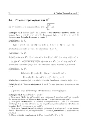 72 3. No¸c˜oes Topol´ogicas em RN
3.2 No¸c˜oes topol´ogicas em RN
Em RN
considera-se a norma euclidiana x =
N
i=1
(xi)2
Deﬁni¸c˜ao 3.2.1 Dados a ∈ RN
e δ > 0, chama-se bola aberta de centro a e raio δ ao
conjunto Bδ(a) = {x ∈ RN
: x−a < δ}. Ao conjunto Bδ(a) = {x ∈ RN
: x−a ≤ δ}
chama-se bola fechada de centro a e raio δ.
EXEMPLO 1: Em R,
Bδ(a) = {x ∈ R : |x − a| < δ} = {x ∈ R : a − δ < x < a + δ} =]a − δ, a + δ[.
A bola aberta de centro a e raio δ ´e o intervalo ]a − δ, a + δ[.
EXEMPLO 2: Em R2
,
Bδ(a, b) = {(x, y) ∈ R2
: ||(x, y) − (a, b)|| < δ} = {(x, y) ∈ R2
: ||(x − a, y − b)|| < δ} =
{(x, y) ∈ R2
: (x − a)2 + (y − b)2 < δ} = {(x, y) ∈ R2
: (x − a)2
+ (y − b)2
< δ2
}
A bola aberta de centro (a, b) e raio δ ´e o interior do c´ırculo de centro (a, b) e raio δ.
EXEMPLO 3: Em R3
,
Bδ(a, b, c) = {(x, y, z) ∈ R3
: ||(x, y, z) − (a, b, c)|| < δ} =
{(x, y, z) ∈ R3
: (x − a)2
+ (y − b)2
+ (z − c)2
< δ2
}
A bola aberta de centro (a, b, c) e raio δ ´e o interior da esfera de centro (a, b, c) e raio δ.
Deﬁni¸c˜ao 3.2.2 Chama-se vizinhan¸ca de a ∈ RN
a uma bola aberta de centro a e raio
δ > 0.
A partir da no¸c˜ao de vizinhan¸ca, introduzem-se as no¸c˜oes topol´ogicas.
Deﬁni¸c˜ao 3.2.3 Sejam C ⊂ RN
e a ∈ RN
.
a) Diz-se que a ´e interior a C se existir uma vizinhan¸ca de a contida em C. Ao conjunto
dos pontos interiores a C chama-se interior de C e representa-se por int(C).
b) Diz-se que a ´e exterior a C se ´e interior ao complementar de C, isto ´e, se existir uma
vizinhan¸ca de a que n˜ao intersecta C. Ao conjunto dos pontos exteriores a C chama-se
exterior de C e representa-se por ext(C).
c) Diz-se que a ´e fronteiro a C se qualquer vizinhan¸ca de a intersecta C e o seu comple-
mentar. Ao conjunto dos pontos fronteiros a C chama-se fronteira de C e representa-se
por fr(C).
d) Chama-se fecho ou aderˆencia de C ao conjunto C = C ∪ fr(C).
 