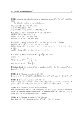 3.2 No¸c˜oes topol´ogicas em RN 73
NOTA: A partir das deﬁni¸c˜oes conclui-se imediatamente que C = C ∪ fr(C) = int(C) ∪
fr(C).
Das deﬁni¸c˜oes tamb´em se conclui facilmente:
Teorema 3.2.1 Seja C ⊂ RN
. Ent˜ao:
int(C)∪ext(C)∪fr(C) = RN
;
int(C)∩ext(C) = int(C)∩fr(C) = ext(C)∩fr(C) = ∅.
EXEMPLO 1: Seja A = {(x, y) ∈ R2
: 0 < y ≤ 1}. Ent˜ao:
int(A) = {(x, y) ∈ R2
: 0 < y < 1},
fr(A) = {(x, y) ∈ R2
: y = 0 ∨ y = 1},
ext(A) = {(x, y) ∈ R2
: y < 0 ∨ y > 1}.
EXEMPLO 2: Seja B = {(x, y) ∈ R2
: x ≥ 0 ∧ y ≥ 0 ∧ y ≤ −x + 1}. Ent˜ao:
int(B) = {(x, y) ∈ R2
: x > 0 ∧ y > 0 ∧ y < −x + 1},
fr(B) = {(x, y) ∈ R2
: (x = 0 ∧ 0 ≤ y ≤ 1) ∨ (y = 0 ∧ 0 ≤ x ≤ 1) ∨ (y = −x + 1 ∧ 0 ≤
x ≤ 1)},
ext(B) = {(x, y) ∈ R2
: x < 0 ∨ y < 0 ∨ y > −x + 1}.
EXEMPLO 3: Seja C = {(x, y) ∈ R2
:
x2
4
+
y2
9
< 1}. Ent˜ao:
int(C) = C,
fr(C) = {(x, y) ∈ R2
:
x2
4
+
y2
9
= 1},
ext(C) = {(x, y) ∈ R2
:
x2
4
+
y2
9
> 1}
Deﬁni¸c˜ao 3.2.4 Um conjunto C diz-se aberto se int(C) = C. Um conjunto C diz-se
fechado se C = C
NOTA 1: C ´e fechado se, e s´o se, fr(C) ⊂ C:
De facto, se C = C = C ∪fr(C) ent˜ao fr(C) ⊂ C; se fr(C) ⊂ C, ent˜ao C = C ∪fr(C) = C.
NOTA 2: C ´e aberto se, e s´o se, fr(C) ∩ C = ∅:
Se C = int(C), ent˜ao fr(C)∩C = fr(C)∩ int(C) = ∅ (pelo Teorema 3.2.1); se fr(C)∩C = ∅,
como x ∈ C ⇒ x ∈ int(C) ∨ x ∈ fr(C), ent˜ao x ∈ C ⇒ x ∈ int(C), isto ´e, C ´e aberto.
NOTA 3: C ´e aberto se, e s´o se, RN
 C ´e fechado:
Se C ´e aberto, ent˜ao fr(C) ∩ C = ∅, pelo que fr(C) = fr(RN
 C) ⊂ (RN
 C) e concluimos
que RN
C ´e fechado; reciprocamente, se RN
C ´e fechado, fr(RN
C) = fr(C) ⊂ (RN
C),
donde fr(C) ∩ C = ∅, o que implica que C ´e aberto.
NOTA 4: C ´e fechado se, e s´o se, RN
 C ´e aberto:
Pela Nota 3, RN
 C ´e aberto se, e s´o se, RN
 (RN
 C) = C ´e fechado.
 