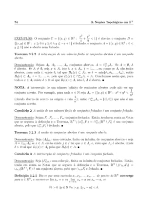 74 3. No¸c˜oes Topol´ogicas em RN
EXEMPLOS: O conjunto C = {(x, y) ∈ R2
:
x2
4
+
y2
9
< 1} ´e aberto; o conjunto B =
{(x, y) ∈ R2
: x ≥ 0 ∧ y ≥ 0 ∧ y ≤ −x + 1} ´e fechado; o conjunto A = {(x, y) ∈ R2
: 0 <
y ≤ 1} n˜ao ´e aberto nem fechado.
Teorema 3.2.2 A intersec¸c˜ao de um n´umero ﬁnito de conjuntos abertos ´e um conjunto
aberto.
Demonstra¸c˜ao: Sejam A1, A2, . . . , Am conjuntos abertos, A = ∩m
i=1Ai. Se A = ∅, A
´e aberto. Se A = ∅, seja x ∈ A, isto ´e, x ∈ Ai, i = 1, . . . , m; como os Ai s˜ao todos
abertos, para cada i, existe δi tal que Bδi
(x) ⊂ Ai; se δ = min{δ1, δ2, . . . , δm}, ent˜ao
Bδ(x) ⊂ Ai, i = 1, . . . , m, pelo que Bδ(x) ⊂ ∩m
i=1Ai = A. Concluimos assim que, para
todo o x ∈ A, existe δ > 0 tal que Bδ(x) ⊂ A, isto ´e, A ´e aberto.
NOTA: A intersec¸c˜ao de um n´umero inﬁnito de conjuntos abertos pode n˜ao ser um
conjunto aberto. Por exemplo, para cada n ∈ N seja An = {(x, y) ∈ R2
: x2
+ y2
<
1
n2
(c´ırculo aberto de centro na origem e raio
1
n
); ent˜ao ∩∞
n=1An = {(0, 0)} que n˜ao ´e um
conjunto aberto.
Corol´ario 2 A uni˜ao de um n´umero ﬁnito de conjuntos fechados ´e um conjunto fechado.
Demonstra¸c˜ao: Sejam F1, F2, . . . , Fm conjuntos fechados. Ent˜ao, tendo em conta as Notas
que se seguem `a deﬁni¸c˜ao e o Teorema, RN
 (∪m
i=1Fi) = ∩m
i=1(RN
 Fi) ´e um conjunto
aberto, pelo que ∪m
i=1Fi ´e fechado.
Teorema 3.2.3 A uni˜ao de conjuntos abertos ´e um conjunto aberto.
Demonstra¸c˜ao: Seja (Ai)i∈I uma colec¸c˜ao, ﬁnita ou inﬁnita, de conjuntos abertos e seja
A = ∪i∈IAi; se x ∈ A, ent˜ao existe j ∈ I tal que x ∈ Aj e, visto que Aj ´e aberto, existe
δ > 0 tal que Bδ(x) ⊂ Aj pelo que Bδ(x) ⊂ A.
Corol´ario 3 A intersec¸c˜ao de conjuntos fechados ´e um conjunto fechado.
Demonstra¸c˜ao: Seja (Fi)i∈I uma colec¸c˜ao, ﬁnita ou inﬁnita de conjuntos fechados. Ent˜ao,
tendo em conta as Notas que se seguem `a deﬁni¸c˜ao e o Teorema, RN
 (∩i∈IFi) =
∪i∈I(RN
 Fi) ´e um conjunto aberto, pelo que ∩i∈IFi ´e fechado.
Deﬁni¸c˜ao 3.2.5 Diz-se que uma sucess˜ao x1, x2, . . . , xn, . . . de pontos de RN
converge
para a ∈ RN
, e escreve-se lim xn = a ou lim
n→+∞
xn = a ou xn → a, se
∀δ > 0 ∃p ∈ N ∀n > p, xn − a < δ.
 