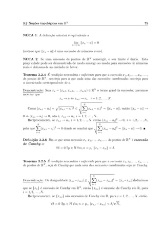 3.2 No¸c˜oes topol´ogicas em RN 75
NOTA 1: A deﬁni¸c˜ao anterior ´e equivalente a
lim
n→+∞
xn − a = 0
(note-se que xn − a ´e uma sucess˜ao de n´umeros reais).
NOTA 2: Se uma sucess˜ao de pontos de RN
convergir, o seu limite ´e ´unico. Esta
propriedade pode ser demonstrada de modo an´alogo ao usado para sucess˜oes de n´umeros
reais e deixamo-la ao cuidado do leitor.
Teorema 3.2.4 ´E condi¸c˜ao necess´aria e suﬁciente para que a sucess˜ao x1, x2, . . . , xn, . . . ,
de pontos de RN
, convirja para a que cada uma das sucess˜oes coordenadas convirja para
a coordenada correspondente de a.
Demonstra¸c˜ao: Seja xn = (xn,1, xn,2, . . . , xn,N ) ∈ RN
o termo geral da sucess˜ao; queremos
mostrar que
xn → a ⇔ xn,i → ai, i = 1, 2, . . . , N.
Como |xn,i − ai| = (xn,i − ai)2 ≤
N
i=1
(xn,i − ai)2
= ||xn − a||, ent˜ao ||xn − a|| →
0 ⇒ |xn,i − ai| → 0, isto ´e, xn,i → ai, i = 1, 2, . . . , N.
Reciprocamente, se xn,i → ai, i = 1, 2, . . . , N, ent˜ao (xn,i − ai)2
→ 0, i = 1, 2, . . . , N,
pelo que
N
i=1
(xn,i − ai)2
→ 0 donde se conclui que
N
i=1
(xn,i − ai)2
= ||xn − a|| → 0.
Deﬁni¸c˜ao 3.2.6 Diz-se que uma sucess˜ao x1, x2, . . . , xn, . . . de pontos de RN
´e sucess˜ao
de Cauchy se
∀δ > 0 ∃p ∈ N ∀m, n > p, xn − xm < δ.
Teorema 3.2.5 ´E condi¸c˜ao necess´aria e suﬁciente para que a sucess˜ao x1, x2, . . . , xn, . . . ,
de pontos de RN
, seja de Cauchy que cada uma das sucess˜oes coordenadas seja de Cauchy.
Demonstra¸c˜ao: Da desigualdade |xn,i−xm,i| ≤
N
i=1
(xn,i − xm,i)2
= ||xn−xm|| deduzimos
que se {xn} ´e sucess˜ao de Cauchy em RN
, ent˜ao {xn,i} ´e sucess˜ao de Cauchy em R, para
i = 1, 2, . . . , N.
Reciprocamente, se {xn,i} s˜ao sucess˜oes de Cauchy em R, para i = 1, 2, . . . , N, ent˜ao
∀δ > 0 ∃pi ∈ N ∀m, n > pi, |xn,i − xm,i| < δ/
√
N,
 