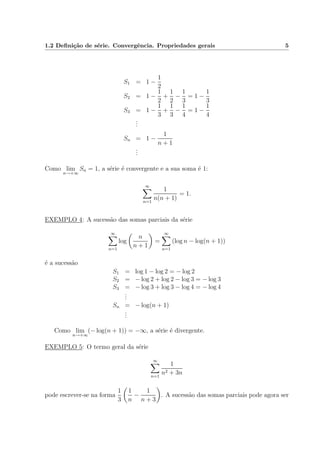 1.2 Deﬁni¸c˜ao de s´erie. Convergˆencia. Propriedades gerais 5
S1 = 1 −
1
2
S2 = 1 −
1
2
+
1
2
−
1
3
= 1 −
1
3
S3 = 1 −
1
3
+
1
3
−
1
4
= 1 −
1
4
...
Sn = 1 −
1
n + 1
...
Como lim
n→+∞
Sn = 1, a s´erie ´e convergente e a sua soma ´e 1:
∞
n=1
1
n(n + 1)
= 1.
EXEMPLO 4: A sucess˜ao das somas parciais da s´erie
∞
n=1
log
n
n + 1
=
∞
n=1
(log n − log(n + 1))
´e a sucess˜ao
S1 = log 1 − log 2 = − log 2
S2 = − log 2 + log 2 − log 3 = − log 3
S3 = − log 3 + log 3 − log 4 = − log 4
...
Sn = − log(n + 1)
...
Como lim
n→+∞
(− log(n + 1)) = −∞, a s´erie ´e divergente.
EXEMPLO 5: O termo geral da s´erie
∞
n=1
1
n2 + 3n
pode escrever-se na forma
1
3
1
n
−
1
n + 3
. A sucess˜ao das somas parciais pode agora ser
 